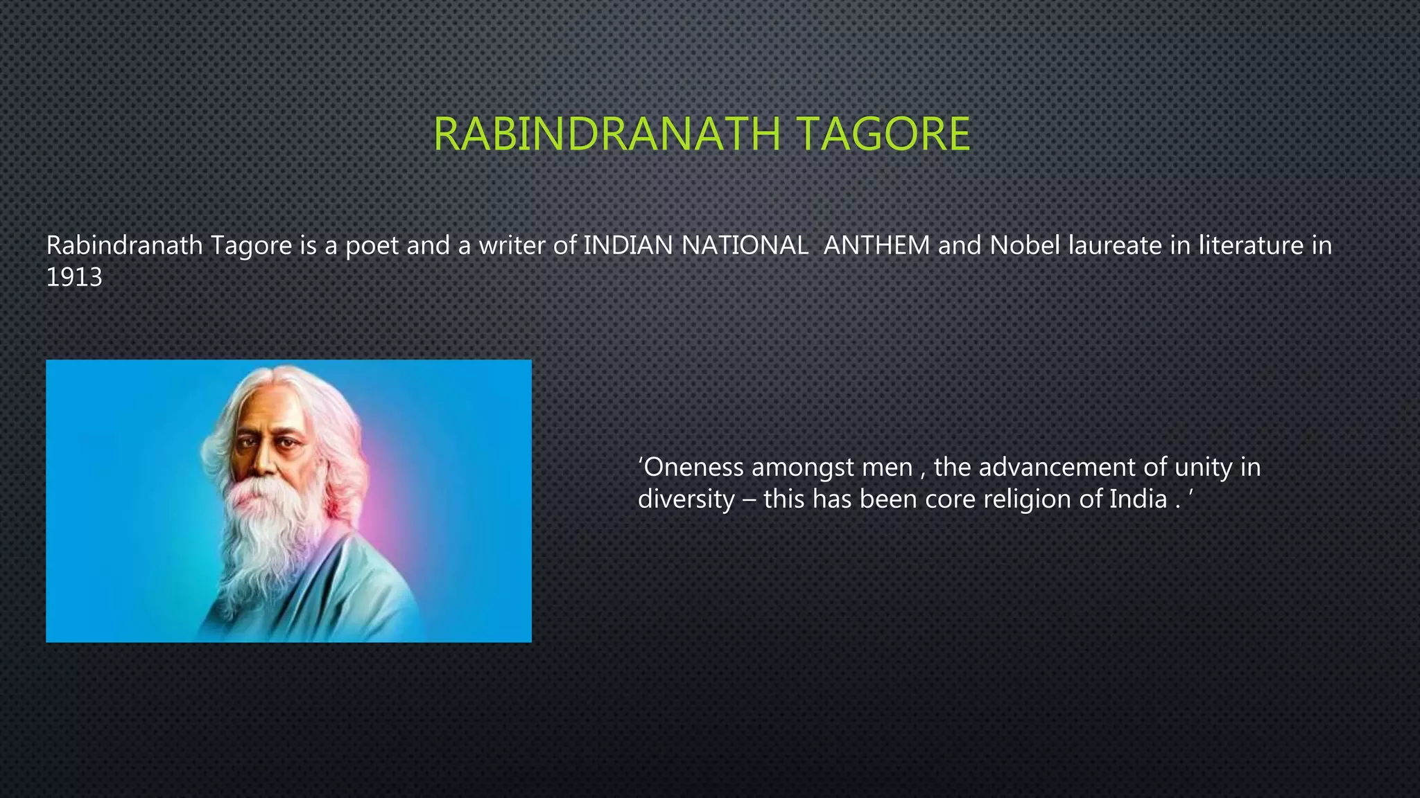 RABINDRANATH TAGORE
Rabindranath Tagore is a poet and a writer of INDIAN NATIONAL ANTHEM and Nobel laureate in literature in
1913
‘Oneness amongst men , the advancement of unity in
diversity – this has been core religion of India . ’
 