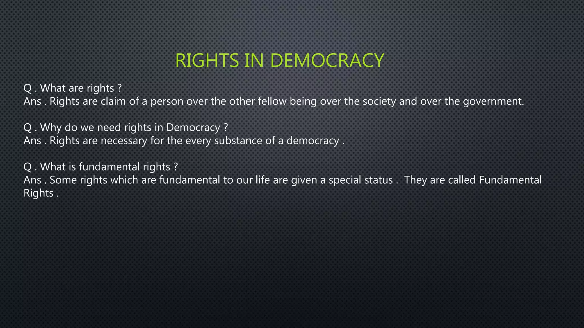 RIGHTS IN DEMOCRACY
Q . What are rights ?
Ans . Rights are claim of a person over the other fellow being over the society and over the government.
Q . Why do we need rights in Democracy ?
Ans . Rights are necessary for the every substance of a democracy .
Q . What is fundamental rights ?
Ans . Some rights which are fundamental to our life are given a special status . They are called Fundamental
Rights .
 