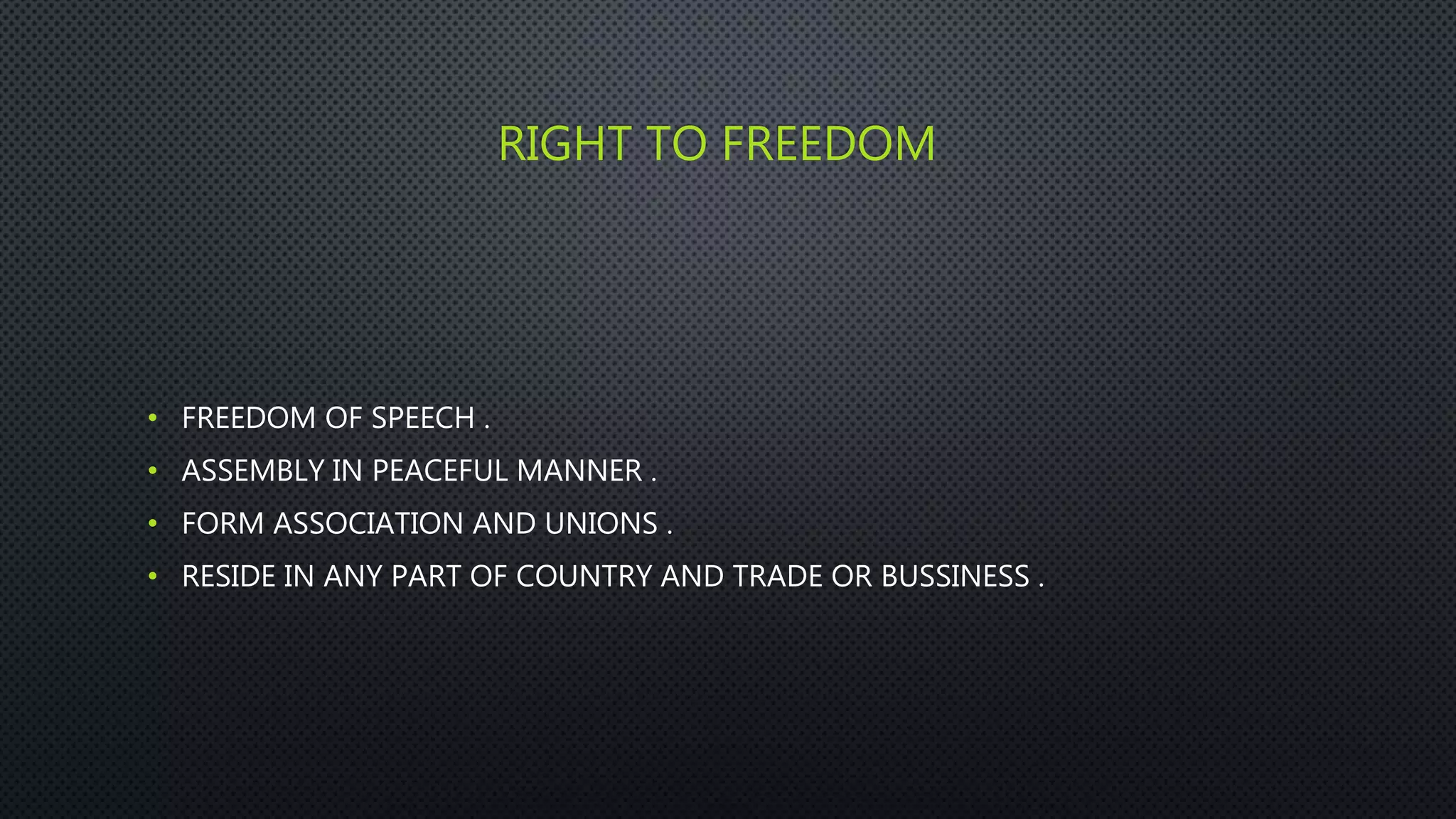 RIGHT TO FREEDOM
• FREEDOM OF SPEECH .
• ASSEMBLY IN PEACEFUL MANNER .
• FORM ASSOCIATION AND UNIONS .
• RESIDE IN ANY PART OF COUNTRY AND TRADE OR BUSSINESS .
 