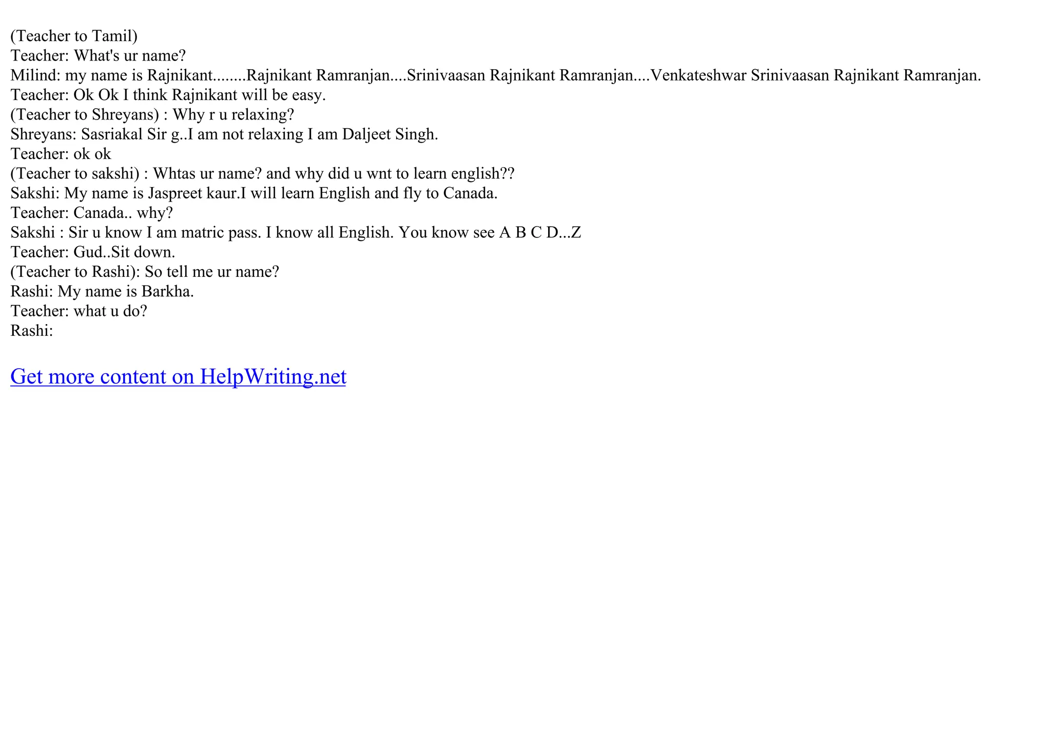 (Teacher to Tamil)
Teacher: What's ur name?
Milind: my name is Rajnikant........Rajnikant Ramranjan....Srinivaasan Rajnikant Ramranjan....Venkateshwar Srinivaasan Rajnikant Ramranjan.
Teacher: Ok Ok I think Rajnikant will be easy.
(Teacher to Shreyans) : Why r u relaxing?
Shreyans: Sasriakal Sir g..I am not relaxing I am Daljeet Singh.
Teacher: ok ok
(Teacher to sakshi) : Whtas ur name? and why did u wnt to learn english??
Sakshi: My name is Jaspreet kaur.I will learn English and fly to Canada.
Teacher: Canada.. why?
Sakshi : Sir u know I am matric pass. I know all English. You know see A B C D...Z
Teacher: Gud..Sit down.
(Teacher to Rashi): So tell me ur name?
Rashi: My name is Barkha.
Teacher: what u do?
Rashi:
Get more content on HelpWriting.net
 