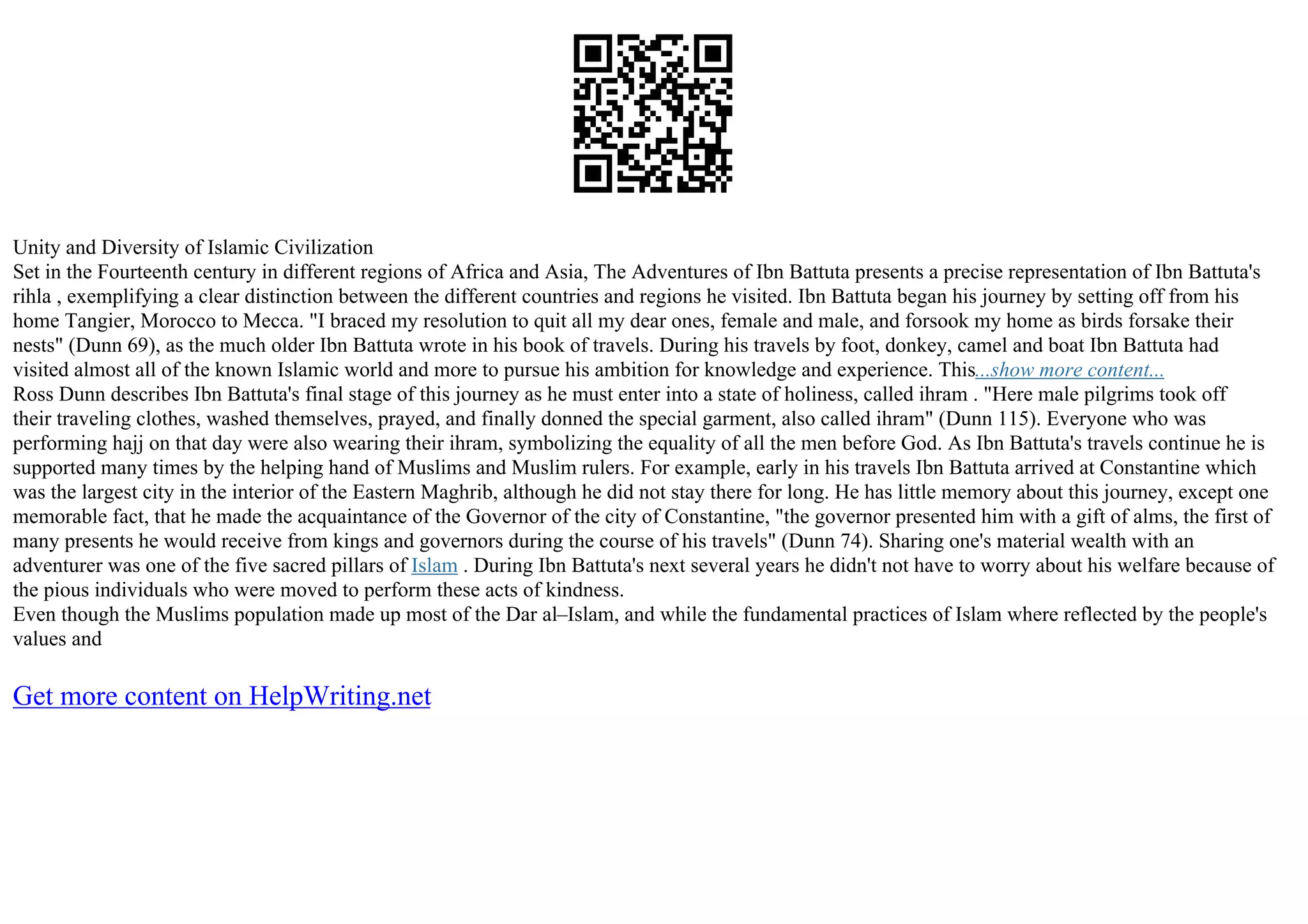 Unity and Diversity of Islamic Civilization
Set in the Fourteenth century in different regions of Africa and Asia, The Adventures of Ibn Battuta presents a precise representation of Ibn Battuta's
rihla , exemplifying a clear distinction between the different countries and regions he visited. Ibn Battuta began his journey by setting off from his
home Tangier, Morocco to Mecca. "I braced my resolution to quit all my dear ones, female and male, and forsook my home as birds forsake their
nests" (Dunn 69), as the much older Ibn Battuta wrote in his book of travels. During his travels by foot, donkey, camel and boat Ibn Battuta had
visited almost all of the known Islamic world and more to pursue his ambition for knowledge and experience. This...show more content...
Ross Dunn describes Ibn Battuta's final stage of this journey as he must enter into a state of holiness, called ihram . "Here male pilgrims took off
their traveling clothes, washed themselves, prayed, and finally donned the special garment, also called ihram" (Dunn 115). Everyone who was
performing hajj on that day were also wearing their ihram, symbolizing the equality of all the men before God. As Ibn Battuta's travels continue he is
supported many times by the helping hand of Muslims and Muslim rulers. For example, early in his travels Ibn Battuta arrived at Constantine which
was the largest city in the interior of the Eastern Maghrib, although he did not stay there for long. He has little memory about this journey, except one
memorable fact, that he made the acquaintance of the Governor of the city of Constantine, "the governor presented him with a gift of alms, the first of
many presents he would receive from kings and governors during the course of his travels" (Dunn 74). Sharing one's material wealth with an
adventurer was one of the five sacred pillars of Islam . During Ibn Battuta's next several years he didn't not have to worry about his welfare because of
the pious individuals who were moved to perform these acts of kindness.
Even though the Muslims population made up most of the Dar al–Islam, and while the fundamental practices of Islam where reflected by the people's
values and
Get more content on HelpWriting.net
 