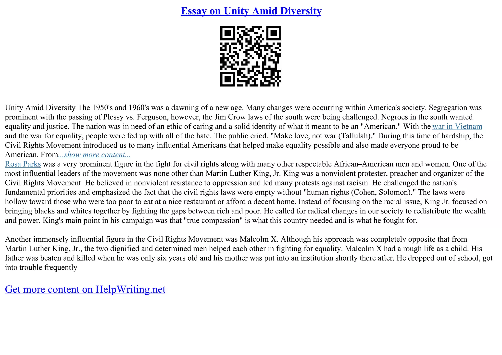 Essay on Unity Amid Diversity
Unity Amid Diversity The 1950's and 1960's was a dawning of a new age. Many changes were occurring within America's society. Segregation was
prominent with the passing of Plessy vs. Ferguson, however, the Jim Crow laws of the south were being challenged. Negroes in the south wanted
equality and justice. The nation was in need of an ethic of caring and a solid identity of what it meant to be an "American." With the war in Vietnam
and the war for equality, people were fed up with all of the hate. The public cried, "Make love, not war (Tallulah)." During this time of hardship, the
Civil Rights Movement introduced us to many influential Americans that helped make equality possible and also made everyone proud to be
American. From...show more content...
Rosa Parks was a very prominent figure in the fight for civil rights along with many other respectable African–American men and women. One of the
most influential leaders of the movement was none other than Martin Luther King, Jr. King was a nonviolent protester, preacher and organizer of the
Civil Rights Movement. He believed in nonviolent resistance to oppression and led many protests against racism. He challenged the nation's
fundamental priorities and emphasized the fact that the civil rights laws were empty without "human rights (Cohen, Solomon)." The laws were
hollow toward those who were too poor to eat at a nice restaurant or afford a decent home. Instead of focusing on the racial issue, King Jr. focused on
bringing blacks and whites together by fighting the gaps between rich and poor. He called for radical changes in our society to redistribute the wealth
and power. King's main point in his campaign was that "true compassion" is what this country needed and is what he fought for.
Another immensely influential figure in the Civil Rights Movement was Malcolm X. Although his approach was completely opposite that from
Martin Luther King, Jr., the two dignified and determined men helped each other in fighting for equality. Malcolm X had a rough life as a child. His
father was beaten and killed when he was only six years old and his mother was put into an institution shortly there after. He dropped out of school, got
into trouble frequently
Get more content on HelpWriting.net
 