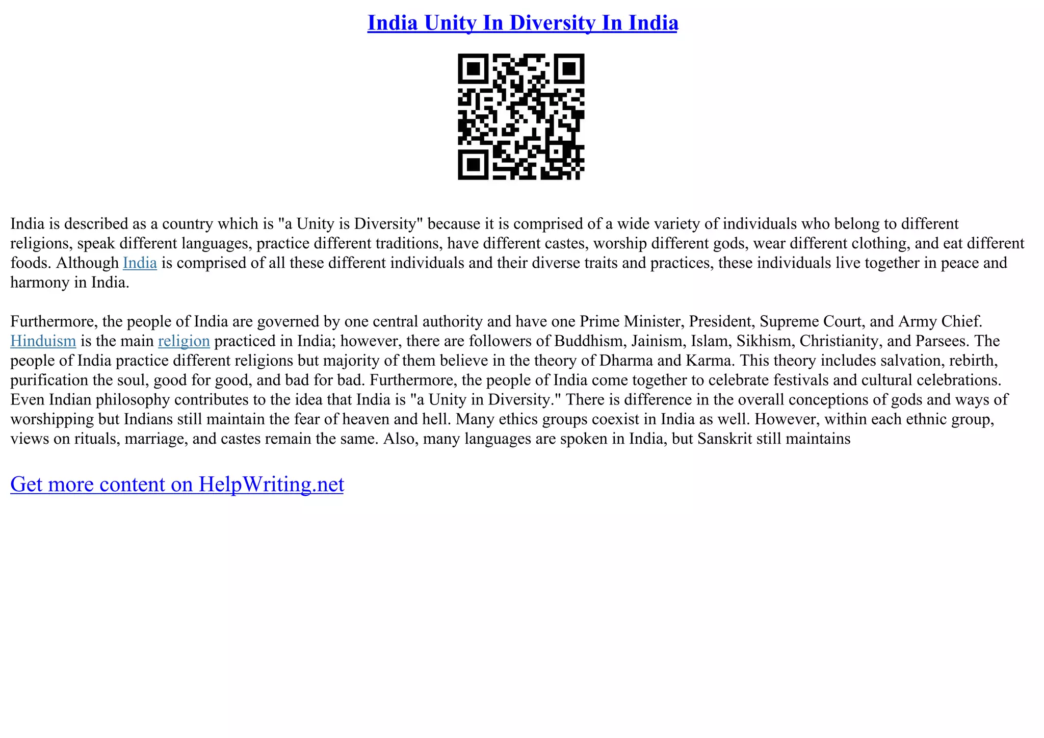 India Unity In Diversity In India
India is described as a country which is "a Unity is Diversity" because it is comprised of a wide variety of individuals who belong to different
religions, speak different languages, practice different traditions, have different castes, worship different gods, wear different clothing, and eat different
foods. Although India is comprised of all these different individuals and their diverse traits and practices, these individuals live together in peace and
harmony in India.
Furthermore, the people of India are governed by one central authority and have one Prime Minister, President, Supreme Court, and Army Chief.
Hinduism is the main religion practiced in India; however, there are followers of Buddhism, Jainism, Islam, Sikhism, Christianity, and Parsees. The
people of India practice different religions but majority of them believe in the theory of Dharma and Karma. This theory includes salvation, rebirth,
purification the soul, good for good, and bad for bad. Furthermore, the people of India come together to celebrate festivals and cultural celebrations.
Even Indian philosophy contributes to the idea that India is "a Unity in Diversity." There is difference in the overall conceptions of gods and ways of
worshipping but Indians still maintain the fear of heaven and hell. Many ethics groups coexist in India as well. However, within each ethnic group,
views on rituals, marriage, and castes remain the same. Also, many languages are spoken in India, but Sanskrit still maintains
Get more content on HelpWriting.net
 
