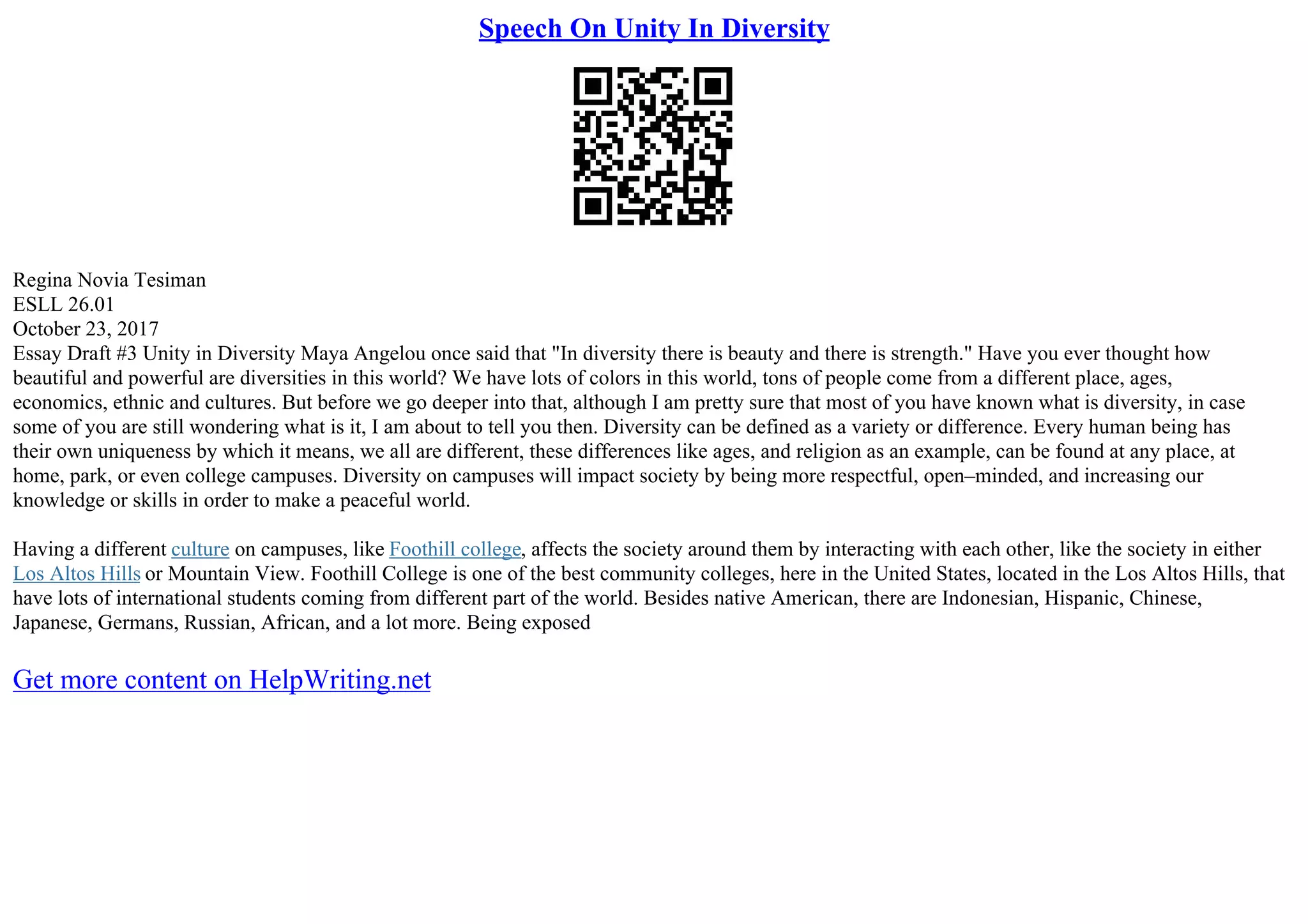 Speech On Unity In Diversity
Regina Novia Tesiman
ESLL 26.01
October 23, 2017
Essay Draft #3 Unity in Diversity Maya Angelou once said that "In diversity there is beauty and there is strength." Have you ever thought how
beautiful and powerful are diversities in this world? We have lots of colors in this world, tons of people come from a different place, ages,
economics, ethnic and cultures. But before we go deeper into that, although I am pretty sure that most of you have known what is diversity, in case
some of you are still wondering what is it, I am about to tell you then. Diversity can be defined as a variety or difference. Every human being has
their own uniqueness by which it means, we all are different, these differences like ages, and religion as an example, can be found at any place, at
home, park, or even college campuses. Diversity on campuses will impact society by being more respectful, open–minded, and increasing our
knowledge or skills in order to make a peaceful world.
Having a different culture on campuses, like Foothill college, affects the society around them by interacting with each other, like the society in either
Los Altos Hills or Mountain View. Foothill College is one of the best community colleges, here in the United States, located in the Los Altos Hills, that
have lots of international students coming from different part of the world. Besides native American, there are Indonesian, Hispanic, Chinese,
Japanese, Germans, Russian, African, and a lot more. Being exposed
Get more content on HelpWriting.net
 