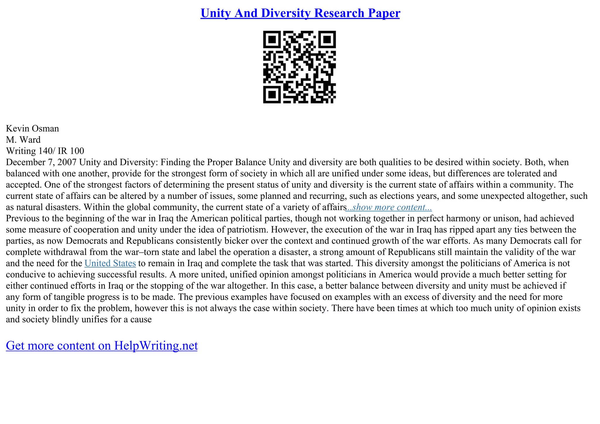 Unity And Diversity Research Paper
Kevin Osman
M. Ward
Writing 140/ IR 100
December 7, 2007 Unity and Diversity: Finding the Proper Balance Unity and diversity are both qualities to be desired within society. Both, when
balanced with one another, provide for the strongest form of society in which all are unified under some ideas, but differences are tolerated and
accepted. One of the strongest factors of determining the present status of unity and diversity is the current state of affairs within a community. The
current state of affairs can be altered by a number of issues, some planned and recurring, such as elections years, and some unexpected altogether, such
as natural disasters. Within the global community, the current state of a variety of affairs...show more content...
Previous to the beginning of the war in Iraq the American political parties, though not working together in perfect harmony or unison, had achieved
some measure of cooperation and unity under the idea of patriotism. However, the execution of the war in Iraq has ripped apart any ties between the
parties, as now Democrats and Republicans consistently bicker over the context and continued growth of the war efforts. As many Democrats call for
complete withdrawal from the war–torn state and label the operation a disaster, a strong amount of Republicans still maintain the validity of the war
and the need for the United States to remain in Iraq and complete the task that was started. This diversity amongst the politicians of America is not
conducive to achieving successful results. A more united, unified opinion amongst politicians in America would provide a much better setting for
either continued efforts in Iraq or the stopping of the war altogether. In this case, a better balance between diversity and unity must be achieved if
any form of tangible progress is to be made. The previous examples have focused on examples with an excess of diversity and the need for more
unity in order to fix the problem, however this is not always the case within society. There have been times at which too much unity of opinion exists
and society blindly unifies for a cause
Get more content on HelpWriting.net
 