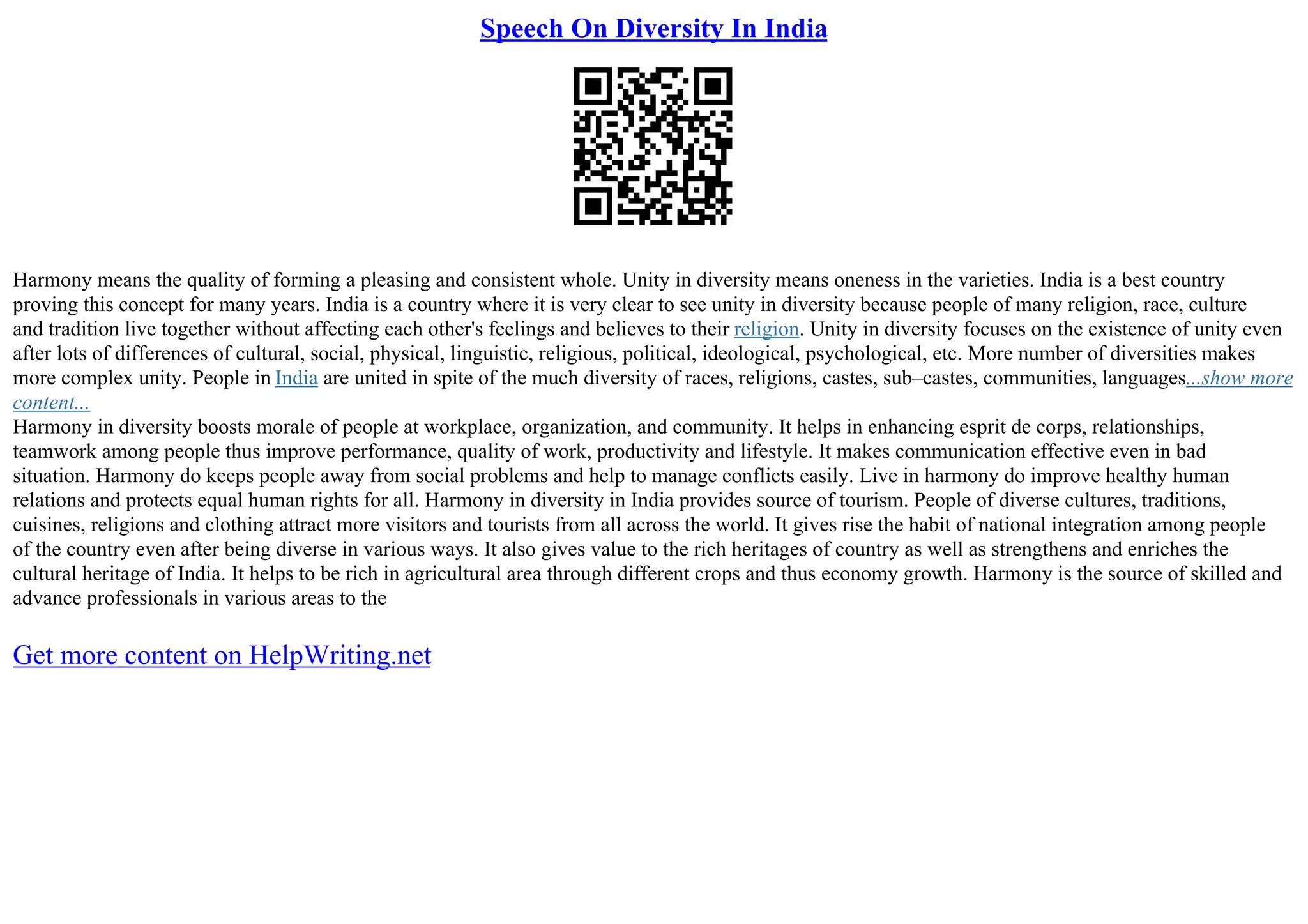 Speech On Diversity In India
Harmony means the quality of forming a pleasing and consistent whole. Unity in diversity means oneness in the varieties. India is a best country
proving this concept for many years. India is a country where it is very clear to see unity in diversity because people of many religion, race, culture
and tradition live together without affecting each other's feelings and believes to their religion. Unity in diversity focuses on the existence of unity even
after lots of differences of cultural, social, physical, linguistic, religious, political, ideological, psychological, etc. More number of diversities makes
more complex unity. People in India are united in spite of the much diversity of races, religions, castes, sub–castes, communities, languages...show more
content...
Harmony in diversity boosts morale of people at workplace, organization, and community. It helps in enhancing esprit de corps, relationships,
teamwork among people thus improve performance, quality of work, productivity and lifestyle. It makes communication effective even in bad
situation. Harmony do keeps people away from social problems and help to manage conflicts easily. Live in harmony do improve healthy human
relations and protects equal human rights for all. Harmony in diversity in India provides source of tourism. People of diverse cultures, traditions,
cuisines, religions and clothing attract more visitors and tourists from all across the world. It gives rise the habit of national integration among people
of the country even after being diverse in various ways. It also gives value to the rich heritages of country as well as strengthens and enriches the
cultural heritage of India. It helps to be rich in agricultural area through different crops and thus economy growth. Harmony is the source of skilled and
advance professionals in various areas to the
Get more content on HelpWriting.net
 