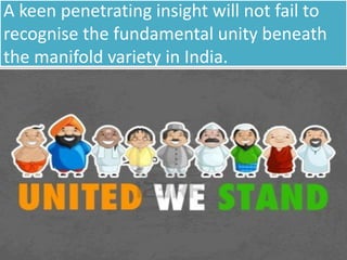 A keen penetrating insight will not fail to
recognise the fundamental unity beneath
the manifold variety in India.
 