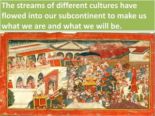 The streams of different cultures have
flowed into our subcontinent to make us
what we are and what we will be.
 