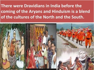 There were Dravidians in India before the
coming of the Aryans and Hinduism is a blend
of the cultures of the North and the South.
 