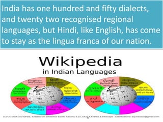 India has one hundred and fifty dialects,
and twenty two recognised regional
languages, but Hindi, like English, has come
to stay as the lingua franca of our nation.
 