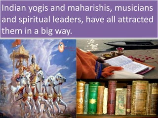 Indian yogis and maharishis, musicians
and spiritual leaders, have all attracted
them in a big way.
 