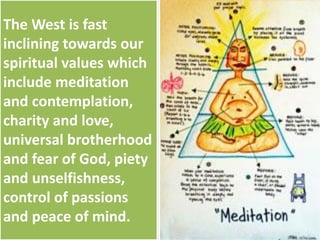The West is fast
inclining towards our
spiritual values which
include meditation
and contemplation,
charity and love,
universal brotherhood
and fear of God, piety
and unselfishness,
control of passions
and peace of mind.
 