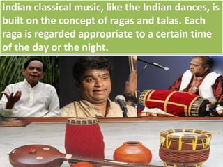 Indian classical music, like the Indian dances, is
built on the concept of ragas and talas. Each
raga is regarded appropriate to a certain time
of the day or the night.
 