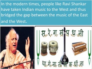In the modern times, people like Ravi Shankar
have taken Indian music to the West and thus
bridged the gap between the music of the East
and the West.
 