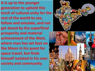 It is up to the younger
generation to uphold this
torch of cultural unity for the
rest of the world to see,
follow and emulate, and not
get dazed by the superficial
prosperity and material
achievement of the West,
where man has set foot on
the Moon in his quest for
space travel, but finds
himself isolated in his own
society and community.
 