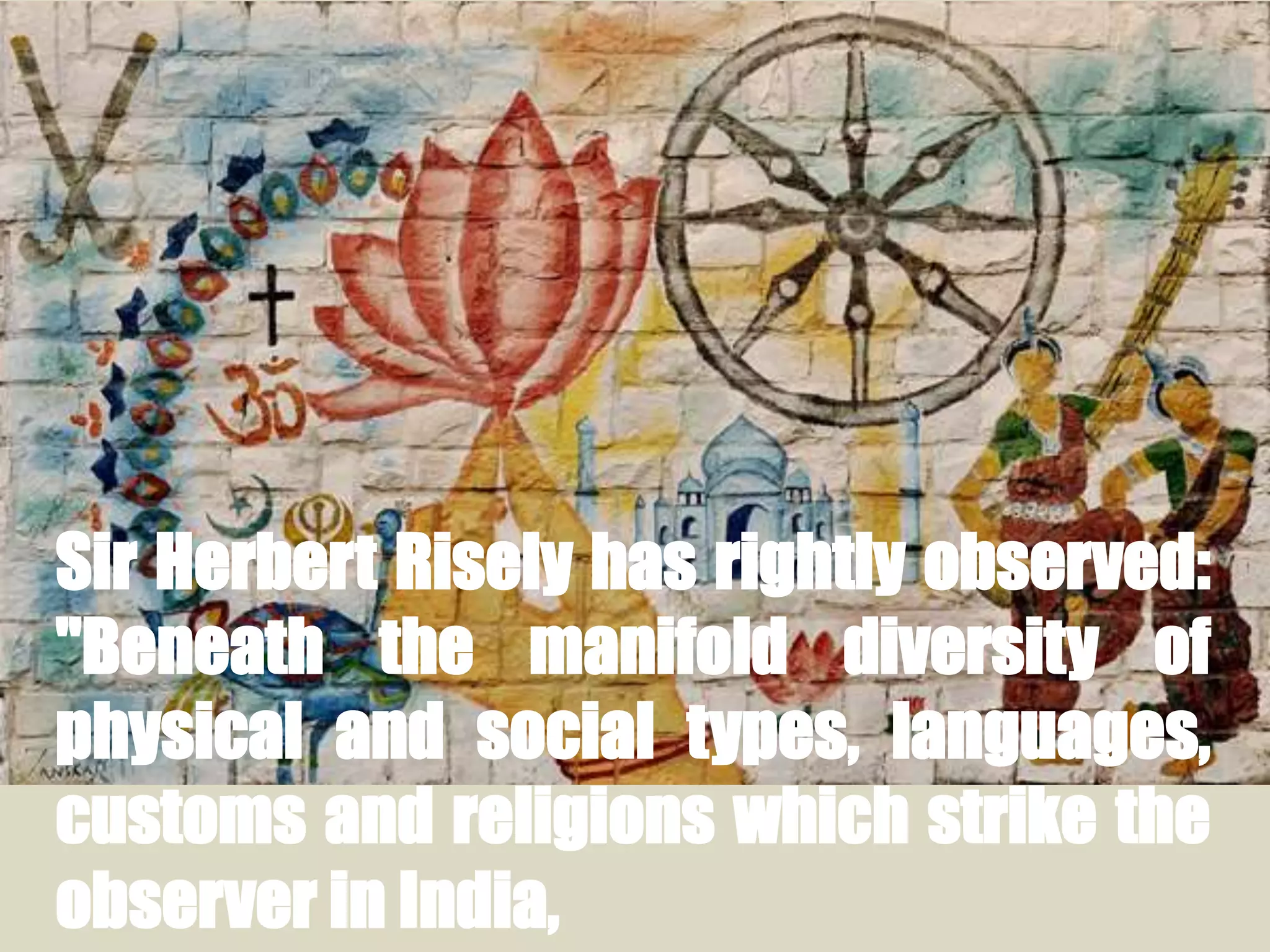 Sir Herbert Risely has rightly observed:
"Beneath the manifold diversity of
physical and social types, languages,
customs and religions which strike the
observer in India,
 