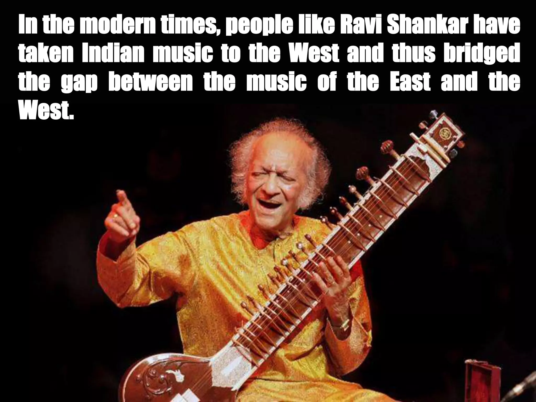 In the modern times, people like Ravi Shankar have
taken Indian music to the West and thus bridged
the gap between the music of the East and the
West.
 