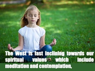 The West is fast inclining towards our
spiritual values which include
meditation and contemplation,
 