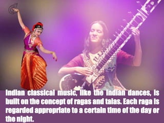 Indian classical music, like the Indian dances, is
built on the concept of ragas and talas. Each raga is
regarded appropriate to a certain time of the day or
the night.
 