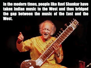 In the modern times, people like Ravi Shankar have
taken Indian music to the West and thus bridged
the gap between the music of the East and the
West.
 