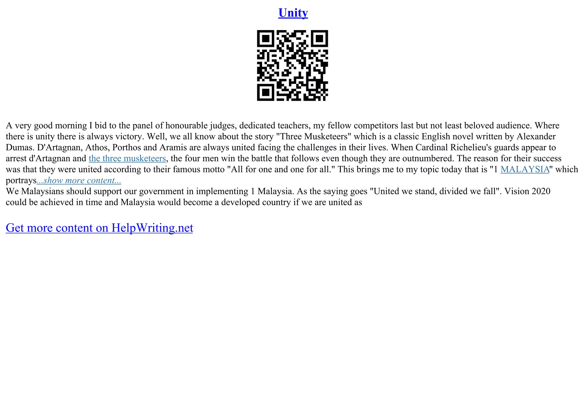 Unity
A very good morning I bid to the panel of honourable judges, dedicated teachers, my fellow competitors last but not least beloved audience. Where
there is unity there is always victory. Well, we all know about the story "Three Musketeers" which is a classic English novel written by Alexander
Dumas. D'Artagnan, Athos, Porthos and Aramis are always united facing the challenges in their lives. When Cardinal Richelieu's guards appear to
arrest d'Artagnan and the three musketeers, the four men win the battle that follows even though they are outnumbered. The reason for their success
was that they were united according to their famous motto "All for one and one for all." This brings me to my topic today that is "1 MALAYSIA" which
portrays...show more content...
We Malaysians should support our government in implementing 1 Malaysia. As the saying goes "United we stand, divided we fall". Vision 2020
could be achieved in time and Malaysia would become a developed country if we are united as
Get more content on HelpWriting.net
 