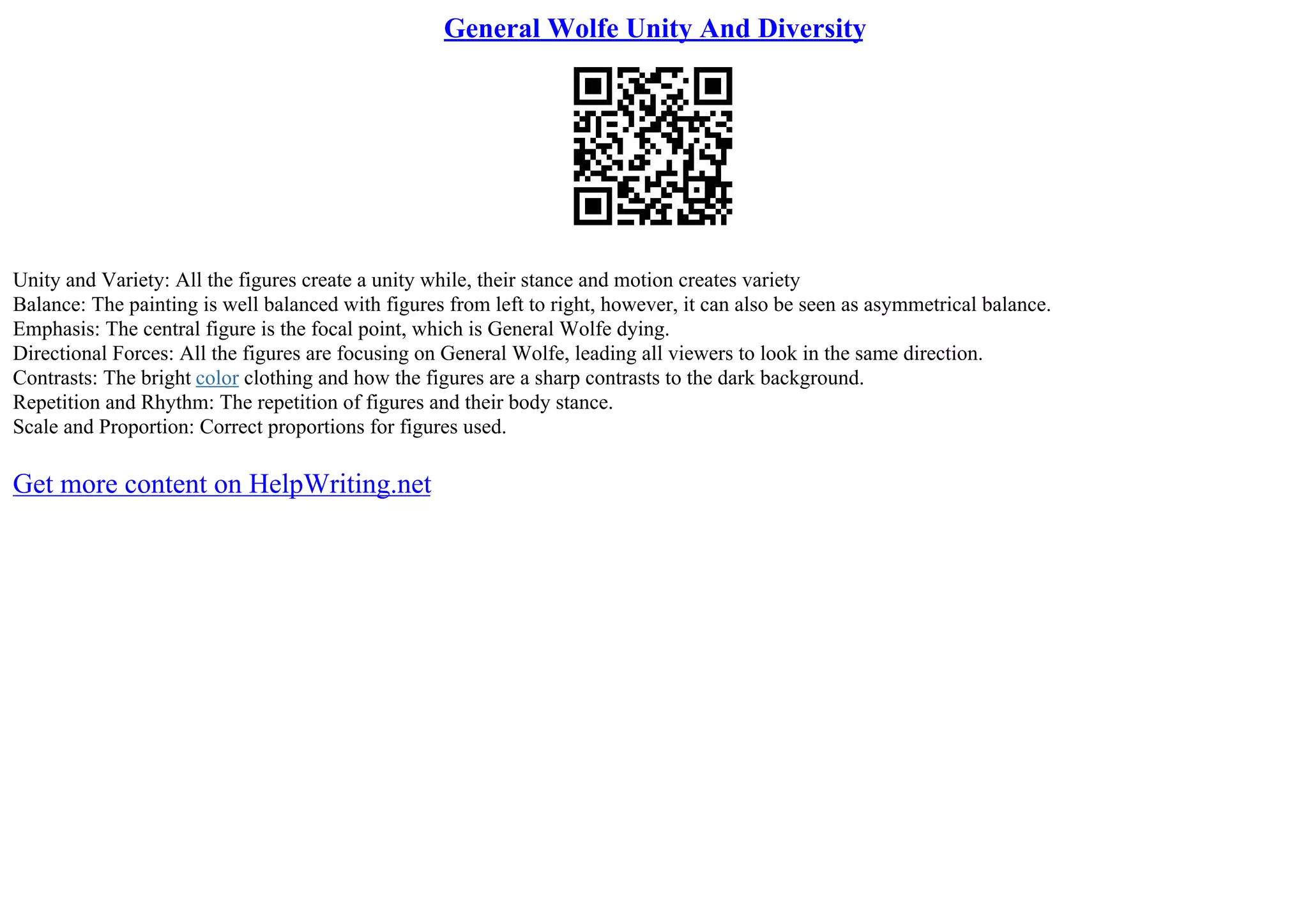 General Wolfe Unity And Diversity
Unity and Variety: All the figures create a unity while, their stance and motion creates variety
Balance: The painting is well balanced with figures from left to right, however, it can also be seen as asymmetrical balance.
Emphasis: The central figure is the focal point, which is General Wolfe dying.
Directional Forces: All the figures are focusing on General Wolfe, leading all viewers to look in the same direction.
Contrasts: The bright color clothing and how the figures are a sharp contrasts to the dark background.
Repetition and Rhythm: The repetition of figures and their body stance.
Scale and Proportion: Correct proportions for figures used.
Get more content on HelpWriting.net
 
