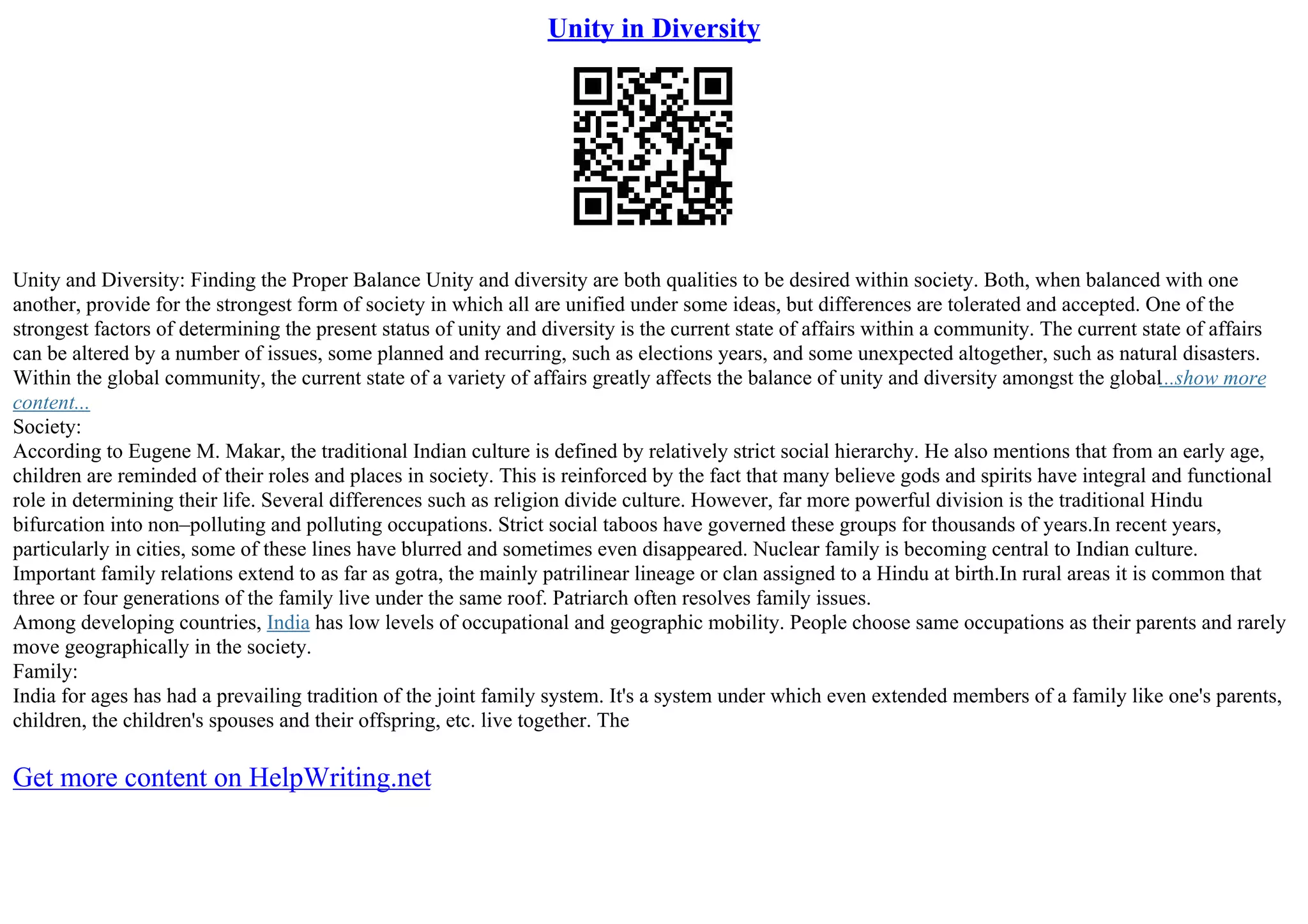 Unity in Diversity
Unity and Diversity: Finding the Proper Balance Unity and diversity are both qualities to be desired within society. Both, when balanced with one
another, provide for the strongest form of society in which all are unified under some ideas, but differences are tolerated and accepted. One of the
strongest factors of determining the present status of unity and diversity is the current state of affairs within a community. The current state of affairs
can be altered by a number of issues, some planned and recurring, such as elections years, and some unexpected altogether, such as natural disasters.
Within the global community, the current state of a variety of affairs greatly affects the balance of unity and diversity amongst the global...show more
content...
Society:
According to Eugene M. Makar, the traditional Indian culture is defined by relatively strict social hierarchy. He also mentions that from an early age,
children are reminded of their roles and places in society. This is reinforced by the fact that many believe gods and spirits have integral and functional
role in determining their life. Several differences such as religion divide culture. However, far more powerful division is the traditional Hindu
bifurcation into non–polluting and polluting occupations. Strict social taboos have governed these groups for thousands of years.In recent years,
particularly in cities, some of these lines have blurred and sometimes even disappeared. Nuclear family is becoming central to Indian culture.
Important family relations extend to as far as gotra, the mainly patrilinear lineage or clan assigned to a Hindu at birth.In rural areas it is common that
three or four generations of the family live under the same roof. Patriarch often resolves family issues.
Among developing countries, India has low levels of occupational and geographic mobility. People choose same occupations as their parents and rarely
move geographically in the society.
Family:
India for ages has had a prevailing tradition of the joint family system. It's a system under which even extended members of a family like one's parents,
children, the children's spouses and their offspring, etc. live together. The
Get more content on HelpWriting.net
 