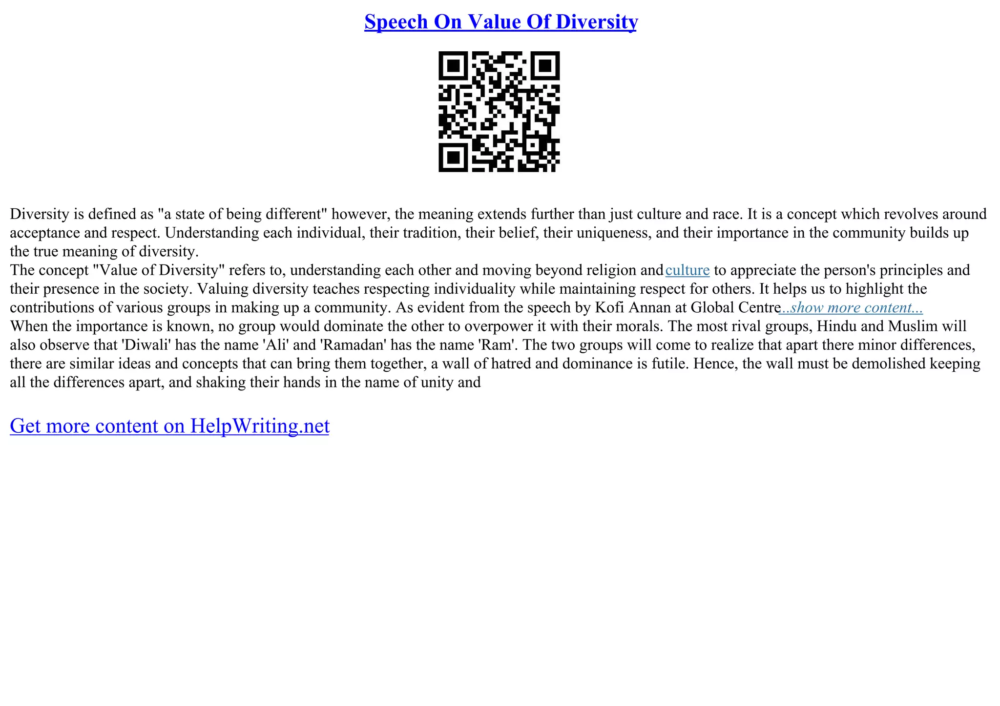 Speech On Value Of Diversity
Diversity is defined as "a state of being different" however, the meaning extends further than just culture and race. It is a concept which revolves around
acceptance and respect. Understanding each individual, their tradition, their belief, their uniqueness, and their importance in the community builds up
the true meaning of diversity.
The concept "Value of Diversity" refers to, understanding each other and moving beyond religion andculture to appreciate the person's principles and
their presence in the society. Valuing diversity teaches respecting individuality while maintaining respect for others. It helps us to highlight the
contributions of various groups in making up a community. As evident from the speech by Kofi Annan at Global Centre...show more content...
When the importance is known, no group would dominate the other to overpower it with their morals. The most rival groups, Hindu and Muslim will
also observe that 'Diwali' has the name 'Ali' and 'Ramadan' has the name 'Ram'. The two groups will come to realize that apart there minor differences,
there are similar ideas and concepts that can bring them together, a wall of hatred and dominance is futile. Hence, the wall must be demolished keeping
all the differences apart, and shaking their hands in the name of unity and
Get more content on HelpWriting.net
 