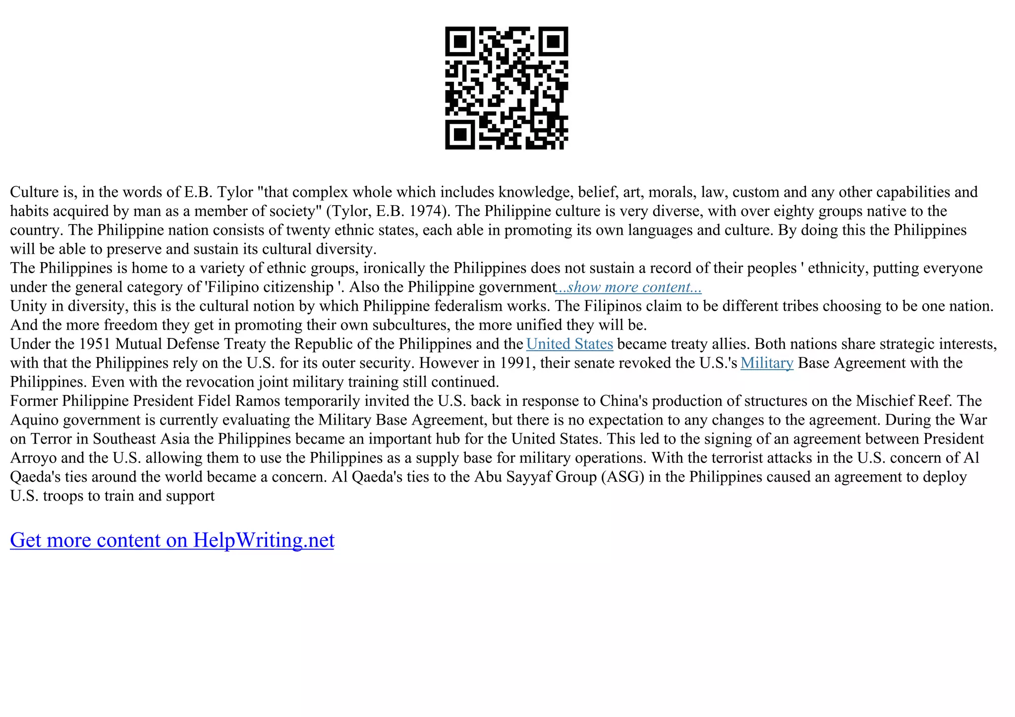 Culture is, in the words of E.B. Tylor "that complex whole which includes knowledge, belief, art, morals, law, custom and any other capabilities and
habits acquired by man as a member of society" (Tylor, E.B. 1974). The Philippine culture is very diverse, with over eighty groups native to the
country. The Philippine nation consists of twenty ethnic states, each able in promoting its own languages and culture. By doing this the Philippines
will be able to preserve and sustain its cultural diversity.
The Philippines is home to a variety of ethnic groups, ironically the Philippines does not sustain a record of their peoples ' ethnicity, putting everyone
under the general category of 'Filipino citizenship '. Also the Philippine government...show more content...
Unity in diversity, this is the cultural notion by which Philippine federalism works. The Filipinos claim to be different tribes choosing to be one nation.
And the more freedom they get in promoting their own subcultures, the more unified they will be.
Under the 1951 Mutual Defense Treaty the Republic of the Philippines and the United States became treaty allies. Both nations share strategic interests,
with that the Philippines rely on the U.S. for its outer security. However in 1991, their senate revoked the U.S.'s Military Base Agreement with the
Philippines. Even with the revocation joint military training still continued.
Former Philippine President Fidel Ramos temporarily invited the U.S. back in response to China's production of structures on the Mischief Reef. The
Aquino government is currently evaluating the Military Base Agreement, but there is no expectation to any changes to the agreement. During the War
on Terror in Southeast Asia the Philippines became an important hub for the United States. This led to the signing of an agreement between President
Arroyo and the U.S. allowing them to use the Philippines as a supply base for military operations. With the terrorist attacks in the U.S. concern of Al
Qaeda's ties around the world became a concern. Al Qaeda's ties to the Abu Sayyaf Group (ASG) in the Philippines caused an agreement to deploy
U.S. troops to train and support
Get more content on HelpWriting.net
 