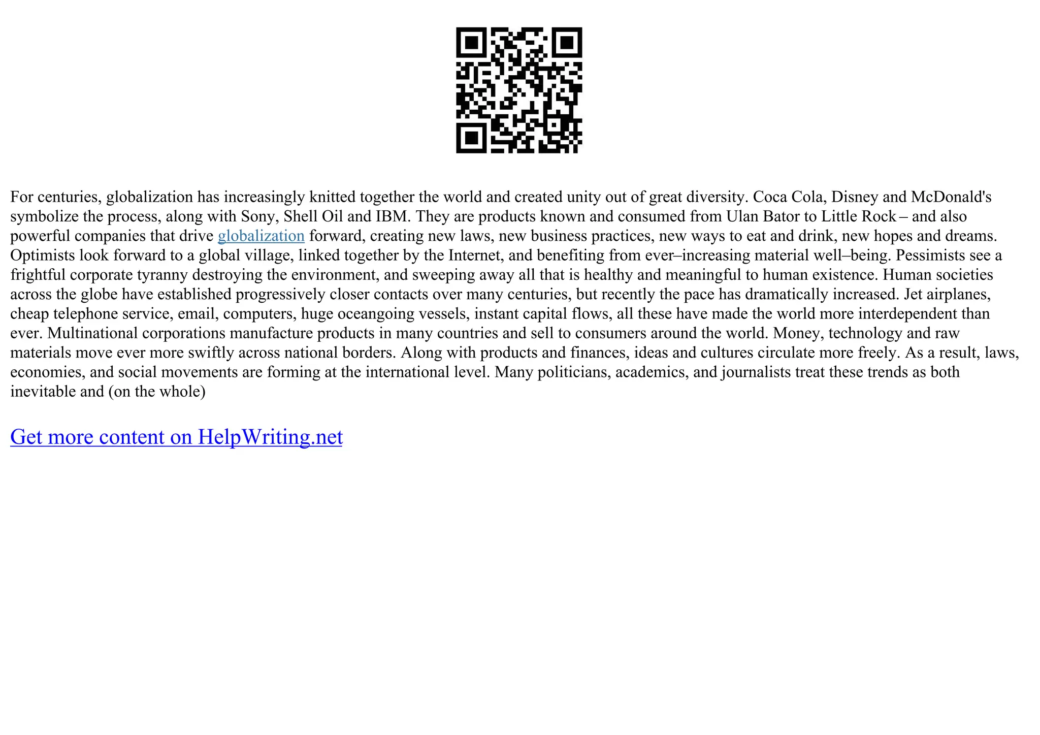 For centuries, globalization has increasingly knitted together the world and created unity out of great diversity. Coca Cola, Disney and McDonald's
symbolize the process, along with Sony, Shell Oil and IBM. They are products known and consumed from Ulan Bator to Little Rock – and also
powerful companies that drive globalization forward, creating new laws, new business practices, new ways to eat and drink, new hopes and dreams.
Optimists look forward to a global village, linked together by the Internet, and benefiting from ever–increasing material well–being. Pessimists see a
frightful corporate tyranny destroying the environment, and sweeping away all that is healthy and meaningful to human existence. Human societies
across the globe have established progressively closer contacts over many centuries, but recently the pace has dramatically increased. Jet airplanes,
cheap telephone service, email, computers, huge oceangoing vessels, instant capital flows, all these have made the world more interdependent than
ever. Multinational corporations manufacture products in many countries and sell to consumers around the world. Money, technology and raw
materials move ever more swiftly across national borders. Along with products and finances, ideas and cultures circulate more freely. As a result, laws,
economies, and social movements are forming at the international level. Many politicians, academics, and journalists treat these trends as both
inevitable and (on the whole)
Get more content on HelpWriting.net
 