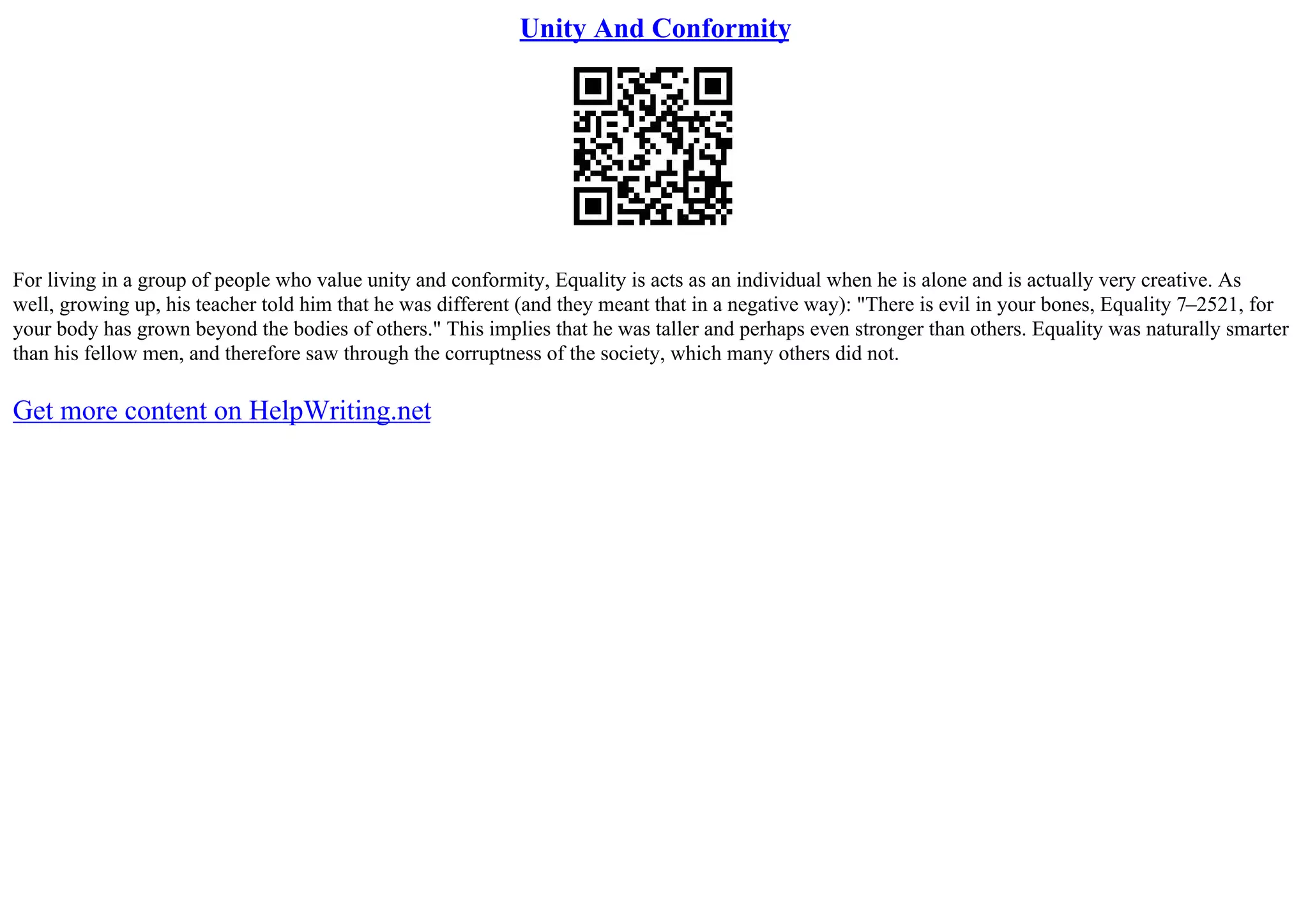 Unity And Conformity
For living in a group of people who value unity and conformity, Equality is acts as an individual when he is alone and is actually very creative. As
well, growing up, his teacher told him that he was different (and they meant that in a negative way): "There is evil in your bones, Equality 7–2521, for
your body has grown beyond the bodies of others." This implies that he was taller and perhaps even stronger than others. Equality was naturally smarter
than his fellow men, and therefore saw through the corruptness of the society, which many others did not.
Get more content on HelpWriting.net
 