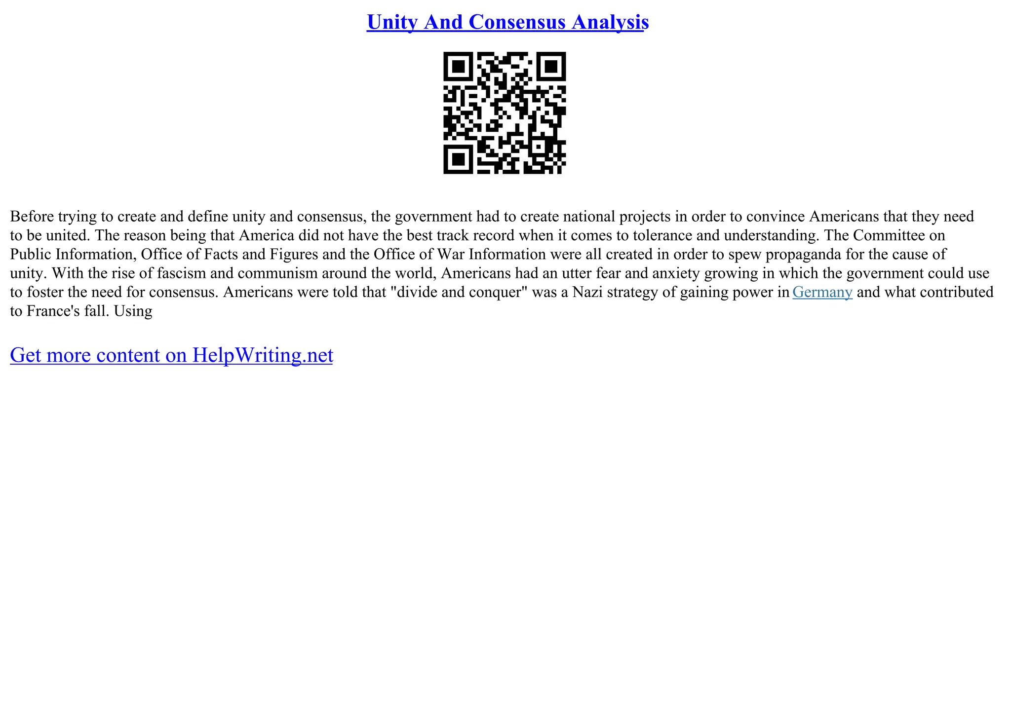 Unity And Consensus Analysis
Before trying to create and define unity and consensus, the government had to create national projects in order to convince Americans that they need
to be united. The reason being that America did not have the best track record when it comes to tolerance and understanding. The Committee on
Public Information, Office of Facts and Figures and the Office of War Information were all created in order to spew propaganda for the cause of
unity. With the rise of fascism and communism around the world, Americans had an utter fear and anxiety growing in which the government could use
to foster the need for consensus. Americans were told that "divide and conquer" was a Nazi strategy of gaining power in Germany and what contributed
to France's fall. Using
Get more content on HelpWriting.net
 