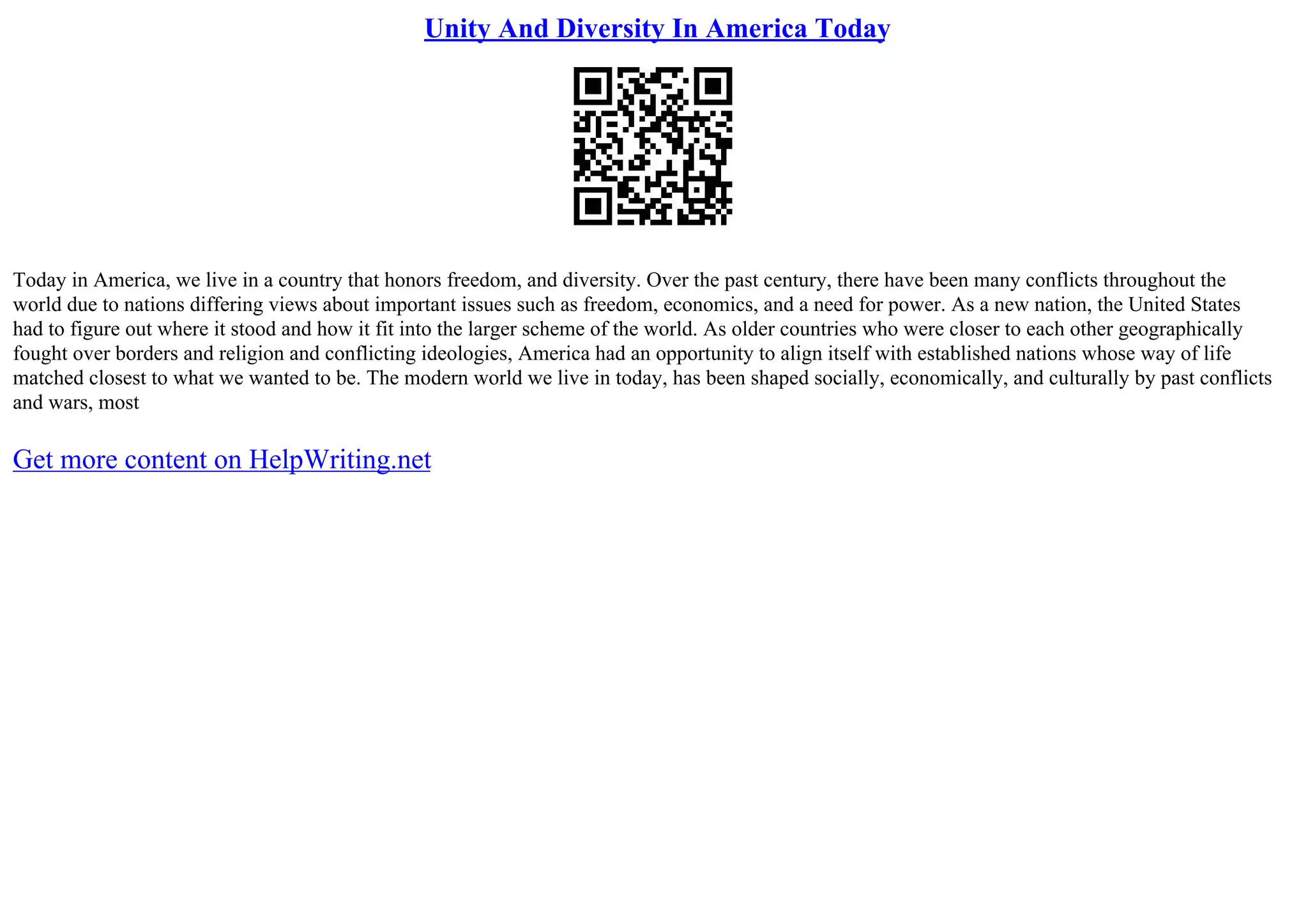 Unity And Diversity In America Today
Today in America, we live in a country that honors freedom, and diversity. Over the past century, there have been many conflicts throughout the
world due to nations differing views about important issues such as freedom, economics, and a need for power. As a new nation, the United States
had to figure out where it stood and how it fit into the larger scheme of the world. As older countries who were closer to each other geographically
fought over borders and religion and conflicting ideologies, America had an opportunity to align itself with established nations whose way of life
matched closest to what we wanted to be. The modern world we live in today, has been shaped socially, economically, and culturally by past conflicts
and wars, most
Get more content on HelpWriting.net
 
