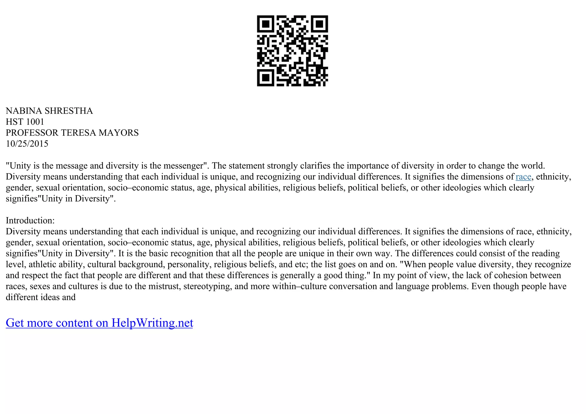 NABINA SHRESTHA
HST 1001
PROFESSOR TERESA MAYORS
10/25/2015
"Unity is the message and diversity is the messenger". The statement strongly clarifies the importance of diversity in order to change the world.
Diversity means understanding that each individual is unique, and recognizing our individual differences. It signifies the dimensions of race, ethnicity,
gender, sexual orientation, socio–economic status, age, physical abilities, religious beliefs, political beliefs, or other ideologies which clearly
signifies"Unity in Diversity".
Introduction:
Diversity means understanding that each individual is unique, and recognizing our individual differences. It signifies the dimensions of race, ethnicity,
gender, sexual orientation, socio–economic status, age, physical abilities, religious beliefs, political beliefs, or other ideologies which clearly
signifies"Unity in Diversity". It is the basic recognition that all the people are unique in their own way. The differences could consist of the reading
level, athletic ability, cultural background, personality, religious beliefs, and etc; the list goes on and on. "When people value diversity, they recognize
and respect the fact that people are different and that these differences is generally a good thing." In my point of view, the lack of cohesion between
races, sexes and cultures is due to the mistrust, stereotyping, and more within–culture conversation and language problems. Even though people have
different ideas and
Get more content on HelpWriting.net
 