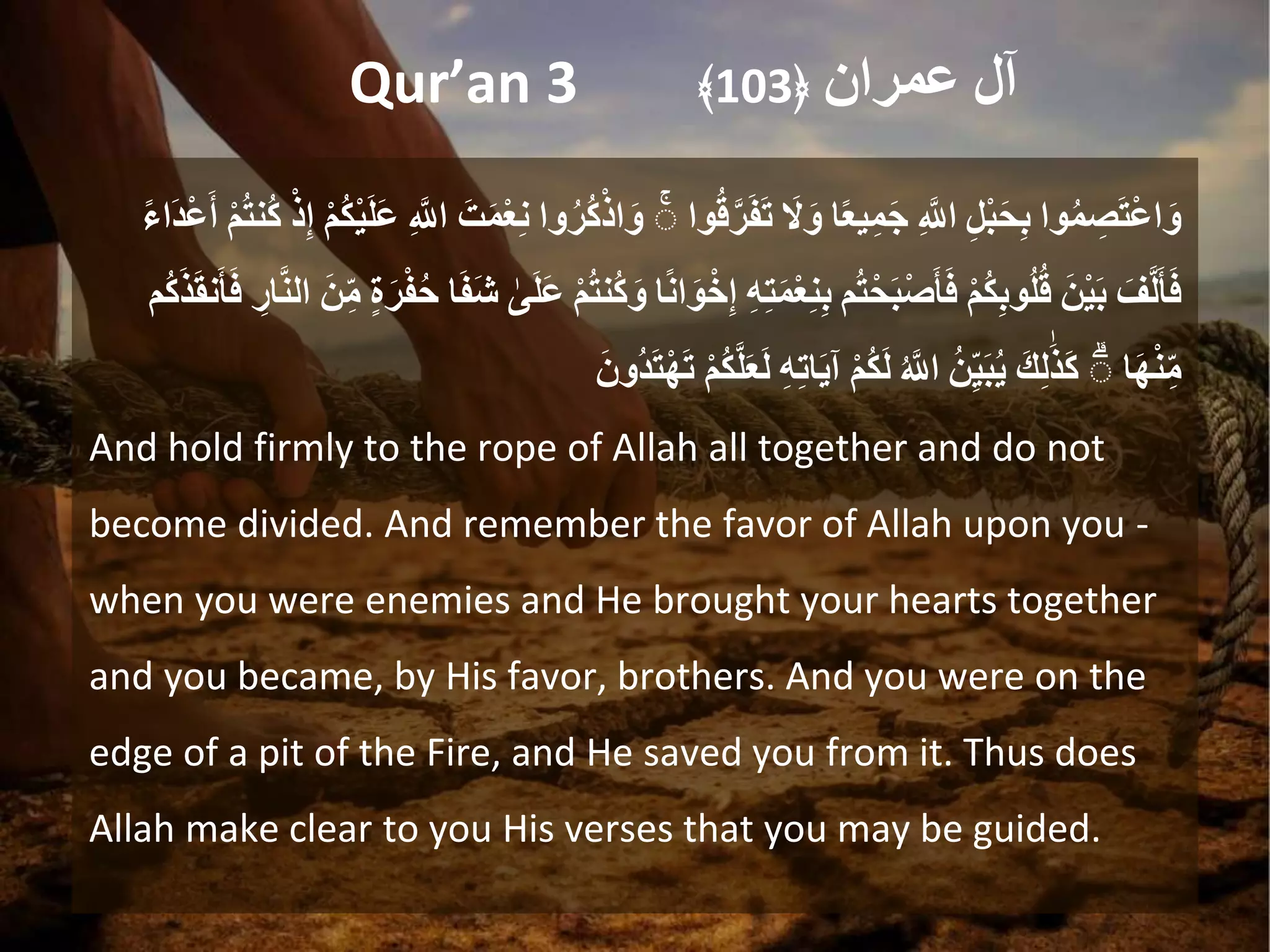 Qur’an 3 ‫آل‬
‫عمران‬
﴿
103
﴾
‫وا‬ُ‫م‬ ِ
‫ص‬َ‫ت‬ْ‫ع‬‫ا‬َ‫و‬
ِ
ِ‫ل‬ْ‫ب‬َ‫ح‬ِ‫ب‬
ِ
ِ َ
‫اّلل‬
‫ا‬ً‫ع‬‫ي‬ِ‫م‬َ‫ج‬
َِ
‫ال‬َ‫و‬
‫وا‬ُ‫ق‬َ‫ر‬َ‫ف‬َ‫ت‬
ِ
ۚ
‫وا‬ُ‫ُر‬‫ك‬ْ‫اذ‬َ‫و‬
َِ‫ت‬َ‫م‬ْ‫ع‬ِ‫ن‬
ِ
ِ َ
‫اّلل‬
ِ
ْ‫م‬ُ‫ك‬ْ‫ي‬َ‫ل‬َ‫ع‬
ِ
ِ‫إ‬
ِ
ْ‫ذ‬
ِ
ْ‫م‬ُ‫ت‬‫ُن‬‫ك‬
ِ
ً‫ء‬‫َا‬‫د‬ْ‫ع‬َ‫أ‬
َِ‫ف‬َ‫ل‬َ‫أ‬َ‫ف‬
َِ‫ْن‬‫ي‬َ‫ب‬
ِ
ْ‫م‬ُ‫ك‬ِ‫ب‬‫و‬ُ‫ل‬ُ‫ق‬
‫م‬ُ‫ت‬ْ‫َح‬‫ب‬ْ‫ص‬َ‫أ‬َ‫ف‬
ِ
ِ‫ت‬َ‫م‬ْ‫ع‬ِ‫ن‬ِ‫ب‬
ِ
ِ‫ه‬
‫ا‬ً‫ن‬‫ا‬َ‫و‬ْ‫خ‬ِ‫إ‬
ِ
ْ‫م‬ُ‫ت‬‫ُن‬‫ك‬َ‫و‬
ِ
‫ى‬َ‫ل‬َ‫ع‬
‫ا‬َ‫ف‬َ‫ش‬
ِ
‫ة‬َ‫ر‬ْ‫ف‬ُ‫ح‬
َِ‫ن‬ِ‫م‬
ِِ
‫ار‬َ‫ن‬‫ال‬
‫ُم‬‫ك‬َ‫ذ‬َ‫ق‬‫ن‬َ‫أ‬َ‫ف‬
‫ا‬َ‫ه‬ْ‫ن‬ِ‫م‬
ِ
ۚ
َِ‫ك‬ِ‫ل‬َ‫ذ‬َ‫ك‬
ُِ‫ن‬ِ‫ي‬َ‫ب‬ُ‫ي‬
ِ
ُ َ
‫اّلل‬
ِ
ْ‫م‬ُ‫ك‬َ‫ل‬
ِ
ِ‫ه‬ِ‫ت‬‫ا‬َ‫ي‬‫آ‬
ِ
َ‫ل‬َ‫ع‬َ‫ل‬
ِ
ْ‫م‬ُ‫ك‬
َِ‫ُون‬‫د‬َ‫ت‬ْ‫ه‬َ‫ت‬
And hold firmly to the rope of Allah all together and do not
become divided. And remember the favor of Allah upon you -
when you were enemies and He brought your hearts together
and you became, by His favor, brothers. And you were on the
edge of a pit of the Fire, and He saved you from it. Thus does
Allah make clear to you His verses that you may be guided.
 