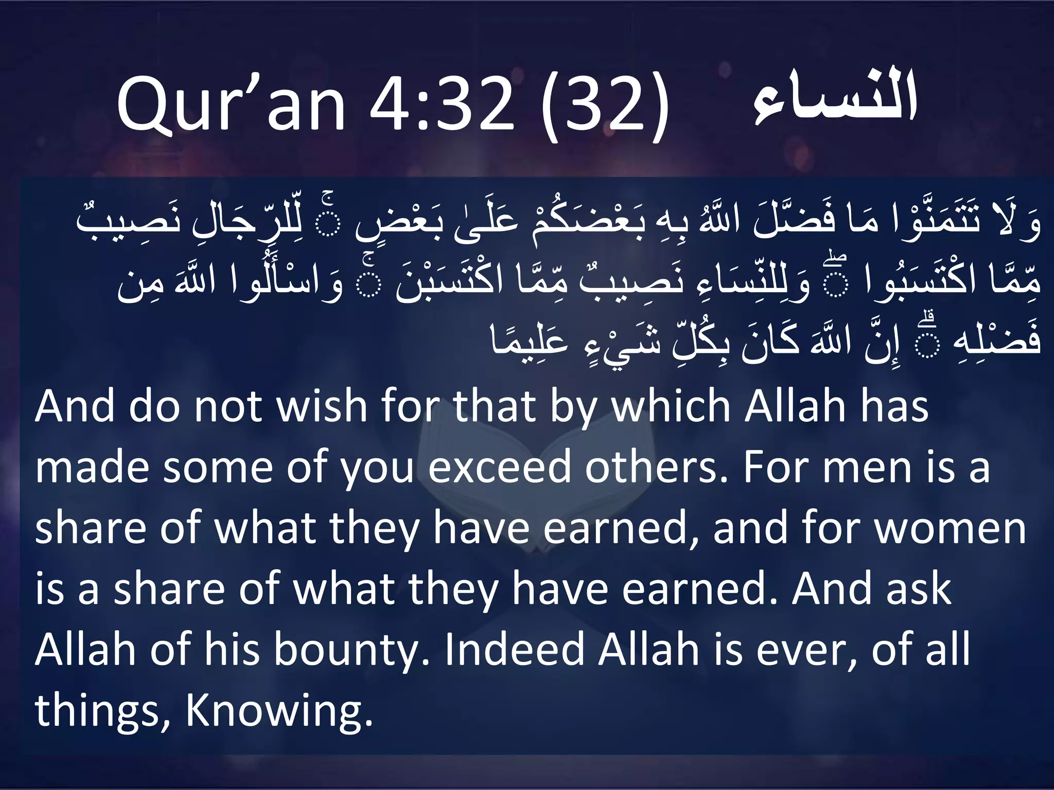 Qur’an 4:32 (32) ‫النساء‬
‫ا‬َ
‫ل‬ َ‫و‬
‫ا‬ ْ‫و‬َّ‫ن‬َ‫م‬َ‫ت‬َ‫ت‬
‫ا‬َ‫م‬
‫ا‬َ‫ل‬َّ‫ض‬َ‫ف‬
‫ا‬
‫ه‬ َّ
‫اّلل‬
‫ا‬
ِ‫ه‬ِ‫ب‬
‫ا‬
َ‫ب‬
‫ا‬
ْ‫م‬‫ه‬‫ك‬َ‫ض‬ْ‫ع‬
‫ا‬
‫ى‬َ‫ل‬َ‫ع‬
‫ا‬
‫ض‬ْ‫ع‬َ‫ب‬
‫ا‬
ۚ
‫ل‬ِ‫ل‬
‫ا‬ِ‫ل‬‫ا‬َ‫ج‬ ِ
‫ر‬
‫ا‬
‫يب‬ ِ
‫َص‬‫ن‬
‫ا‬َّ‫م‬ِ‫م‬
‫وا‬‫ه‬‫ب‬َ‫س‬َ‫ت‬ْ‫ك‬‫ا‬
‫ا‬
ۚ
‫ا‬ِ‫اء‬َ‫س‬ِ‫لن‬ِ‫ل‬ َ‫و‬
‫ا‬
‫يب‬ ِ
‫َص‬‫ن‬
‫ا‬َّ‫م‬ِ‫م‬
‫ْنَا‬‫ب‬َ‫س‬َ‫ت‬ْ‫ك‬‫ا‬
‫ا‬
ۚ
‫ا‬
‫ه‬‫ل‬َ‫أ‬ْ‫س‬‫ا‬ َ‫و‬
‫وا‬
‫ا‬
َ َّ
‫اّلل‬
‫ن‬ِ‫م‬
‫ا‬
ِ‫ه‬ِ‫ل‬ْ‫ض‬َ‫ف‬
‫ا‬
ۚ
‫ا‬َّ‫ن‬ِ‫إ‬
‫ا‬
َ َّ
‫اّلل‬
‫انَا‬َ‫ك‬
‫ا‬ِ‫ل‬‫ه‬‫ك‬ِ‫ب‬
‫ا‬
‫ء‬ْ‫ي‬َ‫ش‬
‫ا‬ً‫م‬‫ي‬ِ‫ل‬َ‫ع‬
And do not wish for that by which Allah has
made some of you exceed others. For men is a
share of what they have earned, and for women
is a share of what they have earned. And ask
Allah of his bounty. Indeed Allah is ever, of all
things, Knowing.
 