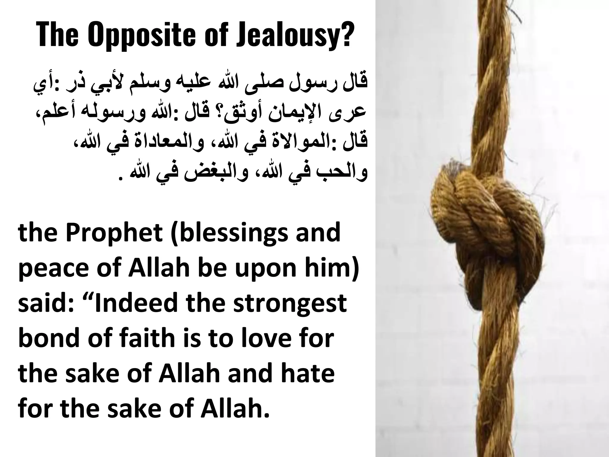 The Opposite of Jealousy?
‫قال‬
‫رسول‬
‫صلى‬
‫هللا‬
‫عليه‬
‫وسلم‬
‫ألبي‬
‫ذر‬
:
‫أي‬
‫عرى‬
‫اإليمان‬
‫أوثق؟‬
‫قال‬
:
‫هللا‬
‫ورسوله‬
‫أعلم‬
،
‫قال‬
:
‫المواالة‬
‫في‬
‫هللا‬
،
‫والمعاداة‬
‫في‬
‫هللا‬
،
‫والحب‬
‫في‬
‫هللا‬
،
‫والبغض‬
‫في‬
‫هللا‬
.
the Prophet (blessings and
peace of Allah be upon him)
said: “Indeed the strongest
bond of faith is to love for
the sake of Allah and hate
for the sake of Allah.
 