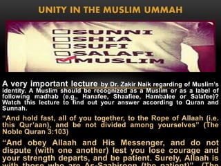 UNITY IN THE MUSLIM UMMAH 
A very important lecture by Dr. Zakir Naik regarding of Muslim’s 
identity. A Muslim should be recognized as a Muslim or as a label of 
following madhab (e.g., Hanafee, Shaafiee, Hambalee or Salafee)? 
Watch this lecture to find out your answer according to Quran and 
Sunnah. 
“And hold fast, all of you together, to the Rope of Allaah (i.e. 
this Qur’aan), and be not divided among yourselves” (The 
Noble Quran 3:103) 
“And obey Allaah and His Messenger, and do not 
dispute (with one another) lest you lose courage and 
your strength departs, and be patient. Surely, Allaah is 
with those who are As-Saabiroon (the patient)” (The 
 