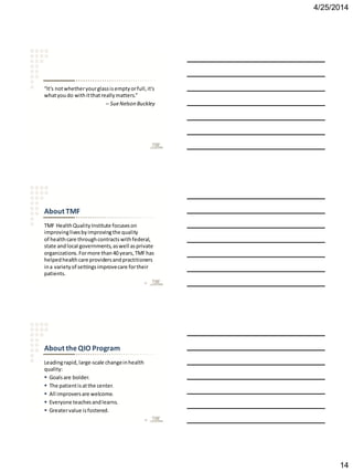 4/25/2014
14
“It's notwhetheryourglassisemptyorfull,it's
whatyoudo withitthatreallymatters.”
– SueNelson Buckley
About TMF
TMF HealthQualityInstitute focuseson
improvinglivesbyimprovingthe quality
of healthcare throughcontractswithfederal,
state andlocal governments,aswell asprivate
organizations.Formore than40 years,TMFhas
helpedhealthcare providersandpractitioners
ina varietyof settingsimprovecare fortheir
patients.
41
About theQIO Program
Leadingrapid,large-scale changeinhealth
quality:
 Goalsare bolder.
 The patientisatthe center.
 All improversare welcome.
 Everyone teachesandlearns.
 Greatervalue isfostered.
42
 