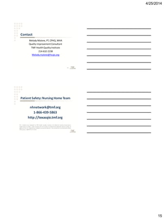 4/25/2014
15
Contact
Melody Malone, PT, CPHQ, MHA
Quality Improvement Consultant
TMF HealthQualityInstitute
214-632-2238
Melody.malone@hcqis.org
43
Patient Safety:Nursing Home Team
nhnetwork@tmf.org
1-866-439-5863
http://texasqio.tmf.org
This material was prepared by TMF Health Quality Institute, the Medicare Quality Improvement
Organization for Texas, under contract with the Centers for Medicare & Medicaid Services (CMS), an
agency of the U.S. Department ofHealth and Human Services. The contents do notnecessarily reflect
CMS policy. 10SOW-TX-C7-14-52
 