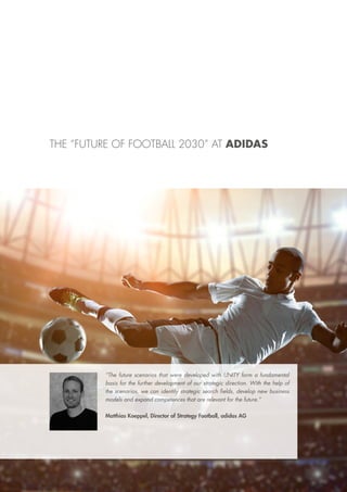 “The future scenarios that were developed with UNITY form a fundamental
basis for the further development of our strategic direction. With the help of
the scenarios, we can identify strategic search fields, develop new business
models and expand competences that are relevant for the future.”
Matthias Koeppel, Director of Strategy Football, adidas AG
THE “FUTURE OF FOOTBALL 2030” AT ADIDAS
 