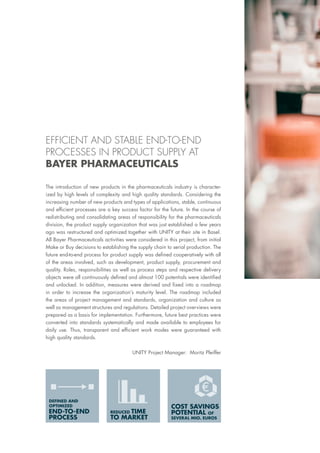 COST SAVINGS
POTENTIAL OF
SEVERAL MIO. EUROS
REDUCED TIME
TO MARKET
END-TO-END
PROCESS
DEFINED AND
OPTIMIZED
The introduction of new products in the pharmaceuticals industry is character-
ized by high levels of complexity and high quality standards. Considering the
increasing number of new products and types of applications, stable, continuous
and efficient processes are a key success factor for the future. In the course of
redistributing and consolidating areas of responsibility for the pharmaceuticals
division, the product supply organization that was just established a few years
ago was restructured and optimized together with UNITY at their site in Basel.
All Bayer Pharmaceuticals activities were considered in this project, from initial
Make or Buy decisions to establishing the supply chain to serial production. The
future end-to-end process for product supply was defined cooperatively with all
of the areas involved, such as development, product supply, procurement and
quality. Roles, responsibilities as well as process steps and respective delivery
objects were all continuously defined and almost 100 potentials were identified
and unlocked. In addition, measures were derived and fixed into a roadmap
in order to increase the organization’s maturity level. The roadmap included
the areas of project management and standards, organization and culture as
well as management structures and regulations. Detailed project overviews were
prepared as a basis for implementation. Furthermore, future best practices were
converted into standards systematically and made available to employees for
daily use. Thus, transparent and efficient work modes were guaranteed with
high quality standards.
UNITY Project Manager: Moritz Pfeiffer
EFFICIENT AND STABLE END-TO-END
PROCESSES IN PRODUCT SUPPLY AT
BAYER PHARMACEUTICALS
 