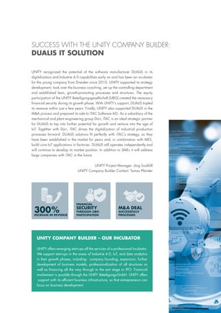 UNITY recognized the potential of the software manufacturer DUALIS in its
digitalization and Industrie 4.0 capabilities early on and has been an incubator
for the young company from Dresden since 2010. UNITY supported its strategy
development, took over the business coaching, set up the controlling department
and established lean, growth-promoting processes and structures. The equity
participation of the UNITY Beteiligungsgesellschaft (UBG) created the necessary
financial security during its growth phase. With UNITY’s support, DUALIS tripled
its revenue within just a few years. Finally, UNITY also supported DUALIS in the
M&A process and prepared its sale to iTAC Software AG. As a subsidiary of the
mechanical and plant engineering group Dürr, iTAC is an ideal strategic partner
for DUALIS to tap into further potential for growth and venture into the age of
IoT. Together with Dürr, iTAC drives the digitalization of industrial production
processes forward. DUALIS solutions fit perfectly with iTAC’s strategy, as they
have been established in the market for years and, in combination with MES,
build core IoT applications in factories. DUALIS still operates independently and
will continue to develop its market position. In addition to SMEs it will address
large companies with iTAC in the future.
UNITY Project Manager: Jörg Suckfüll
UNITY Company Builder Contact: Tomas Pfänder
300%INCREASE IN REVENUE
FINANCIAL
SECURITY
THROUGH UBG-
PARTICIPATION
M&A DEAL
SUCCESSFULLY
PROCESSED
UNITY COMPANY BUILDER – OUR INCUBATOR
UNITY offers emerging start-ups all the services of a professional incubator.
We support start-ups in the areas of Industrie 4.0, IoT, and data analytics
in their growth phases, including: company founding, expansion, further
development of business models, professionalization of all structures as
well as financing all the way through to the exit stage or IPO. Financial
involvement is possible through the UNITY Beteiligungs-GmbH. UNITY offers
support with its efficient business infrastructure, so that entrepreneurs can
focus on business development.
SUCCESS WITH THE UNITY COMPANY BUILDER:
DUALIS IT SOLUTION
 