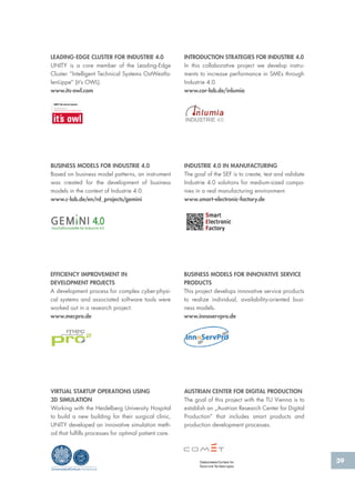 39
EFFICIENCY IMPROVEMENT IN
DEVELOPMENT PROJECTS
A development process for complex cyber-physi-
cal systems and associated software tools were
worked out in a research project.
www.mecpro.de
BUSINESS MODELS FOR INNOVATIVE SERVICE
PRODUCTS
This project develops innovative service products
to realize individual, availability-oriented busi-
ness models.
www.innoservpro.de
BUSINESS MODELS FOR INDUSTRIE 4.0
Based on business model patterns, an instrument
was created for the development of business
models in the context of Industrie 4.0.
www.c-lab.de/en/rd_projects/gemini
AUSTRIAN CENTER FOR DIGITAL PRODUCTION
The goal of this project with the TU Vienna is to
establish an „Austrian Research Center for Digital
Production“ that includes smart products and
production development processes.
LEADING-EDGE CLUSTER FOR INDUSTRIE 4.0
UNITY is a core member of the Leading-Edge
Cluster “Intelligent Technical Systems OstWestfa-
lenLippe“ (it’s OWL).
www.its-owl.com
INTRODUCTION STRATEGIES FOR INDUSTRIE 4.0
In this collaborative project we develop instru-
ments to increase performance in SMEs through
Industrie 4.0.
www.cor-lab.de/inlumia
39
VIRTUAL STARTUP OPERATIONS USING
3D SIMULATION
Working with the Heidelberg University Hospital
to build a new building for their surgical clinic,
UNITY developed an innovative simulation meth-
od that fulfills processes for optimal patient care.
UniversitätsKlinikum Heidelberg
INDUSTRIE 4.0 IN MANUFACTURING
The goal of the SEF is to create, test and validate
Industrie 4.0 solutions for medium-sized compa-
nies in a real manufacturing environment.
www.smart-electronic-factory.de
 