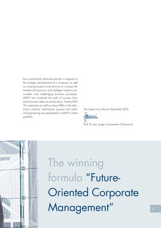 The winning
formula “Future-
Oriented Corporate
Management” 7
The Supervisory Board, December 2016
Prof. Dr.-Ing. Jürgen Gausemeier (Chairman)
be a particularly attractive partner in regards to
the strategic development of a company, as well
as creating products and services to conquer the
markets of tomorrow, and intelligent solutions for
complex and challenging business processes.
UNITY has mastered the path of success from
early business ideas to market entry. Twenty DAX
30 companies as well as many SMEs in the elec-
tronics industry, mechanical, process and medi-
cal engineering are represented in UNITY’s client
portfolio.
 