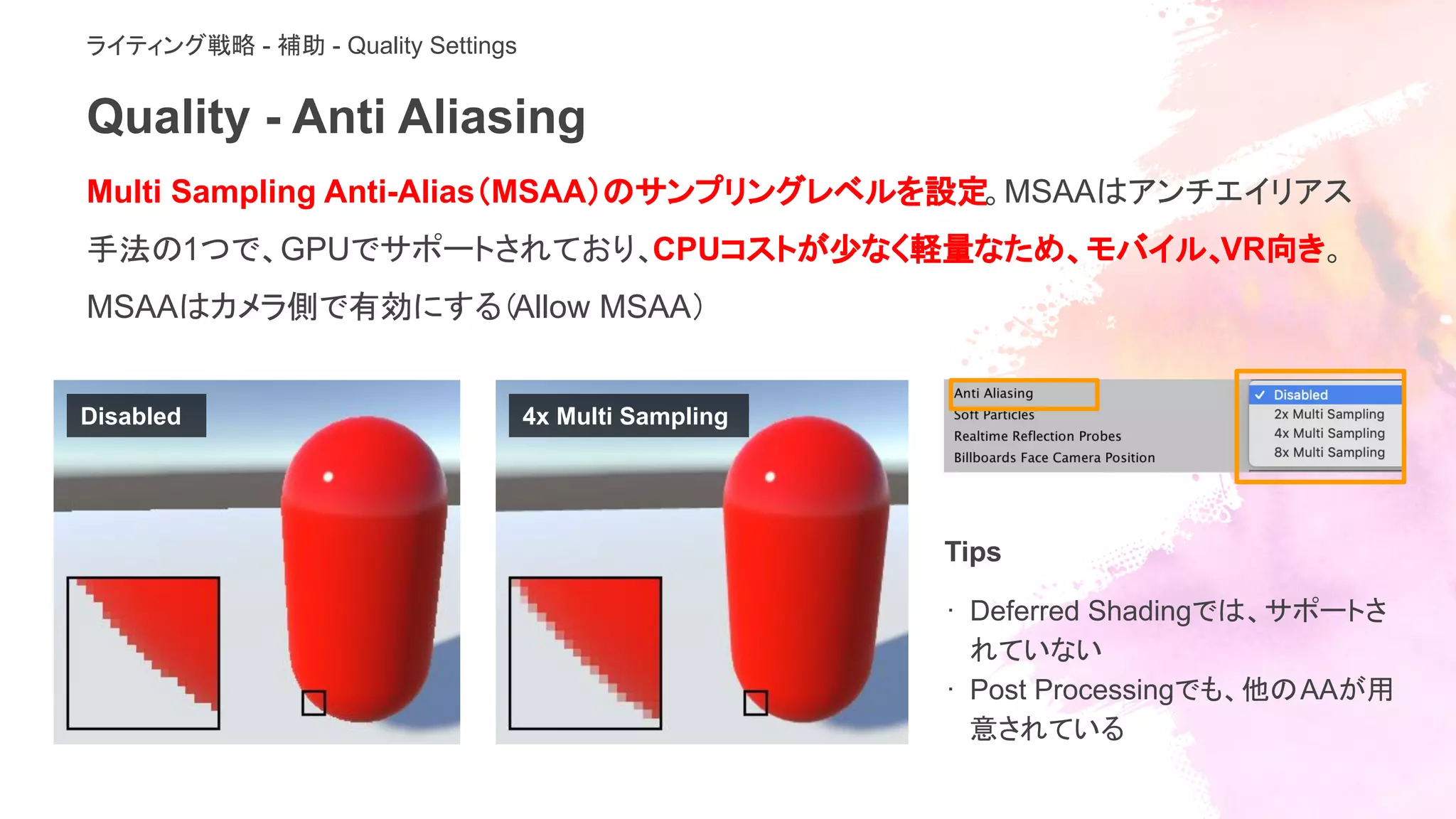 Quality - Anti Aliasing
ライティング戦略 - 補助 - Quality Settings
Multi Sampling Anti-Alias（MSAA）のサンプリングレベルを設定。MSAAはアンチエイリアス
手法の1つで、GPUでサポートされており、CPUコストが少なく軽量なため、モバイル、VR向き。
MSAAはカメラ側で有効にする（Allow MSAA）
Tips
· Deferred Shadingでは、サポートさ
れていない
· Post Processingでも、他のAAが用
意されている
Disabled 4x Multi Sampling
 