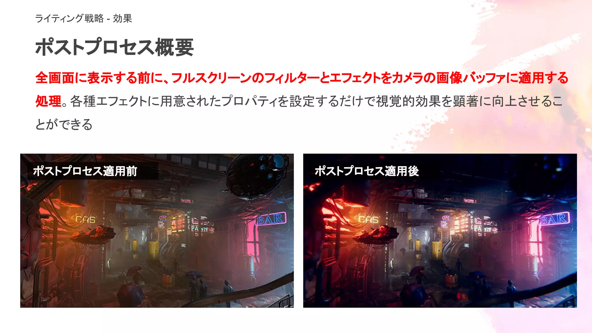 ポストプロセス概要
ライティング戦略 - 効果
全画面に表示する前に、フルスクリーンのフィルターとエフェクトをカメラの画像バッファに適用する
処理。各種エフェクトに用意されたプロパティを設定するだけで視覚的効果を顕著に向上させるこ
とができる
ポストプロセス適用後ポストプロセス適用前
 