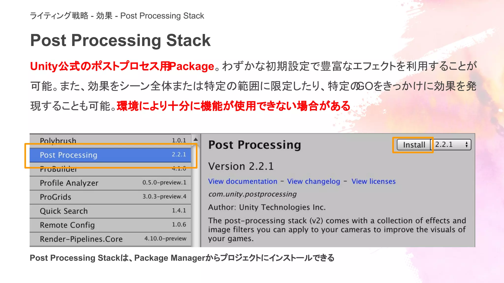 Post Processing Stack
Unity公式のポストプロセス用Package。わずかな初期設定で豊富なエフェクトを利用することが
可能。また、効果をシーン全体または特定の範囲に限定したり、特定のGOをきっかけに効果を発
現することも可能。環境により十分に機能が使用できない場合がある
Post Processing Stackは、Package Managerからプロジェクトにインストールできる
ライティング戦略 - 効果 - Post Processing Stack
 