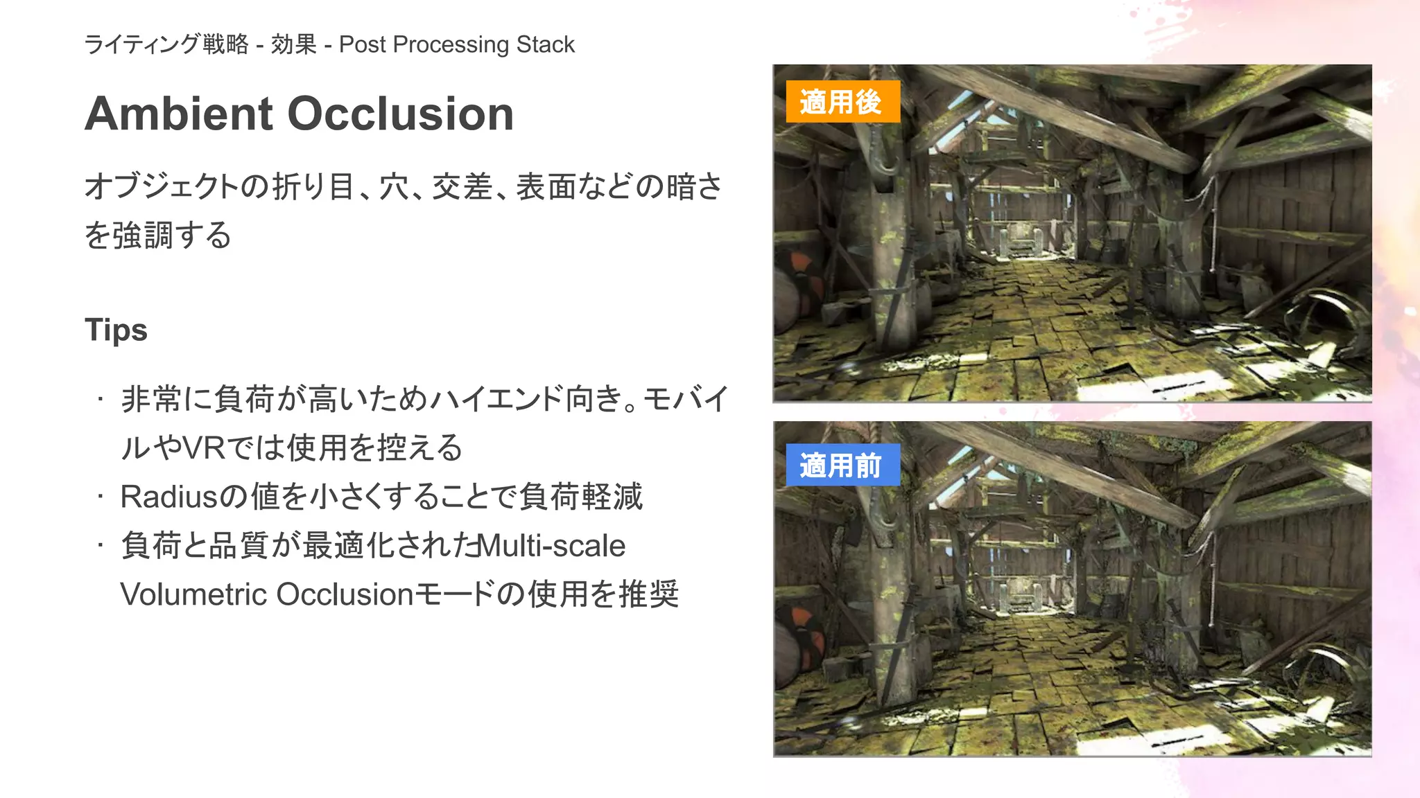 Ambient Occlusion
オブジェクトの折り目、穴、交差、表面などの暗さ
を強調する
ライティング戦略 - 効果 - Post Processing Stack
Tips
· 非常に負荷が高いためハイエンド向き。モバイ
ルやVRでは使用を控える
· Radiusの値を小さくすることで負荷軽減
· 負荷と品質が最適化されたMulti-scale
Volumetric Occlusionモードの使用を推奨
適用後
適用前
 