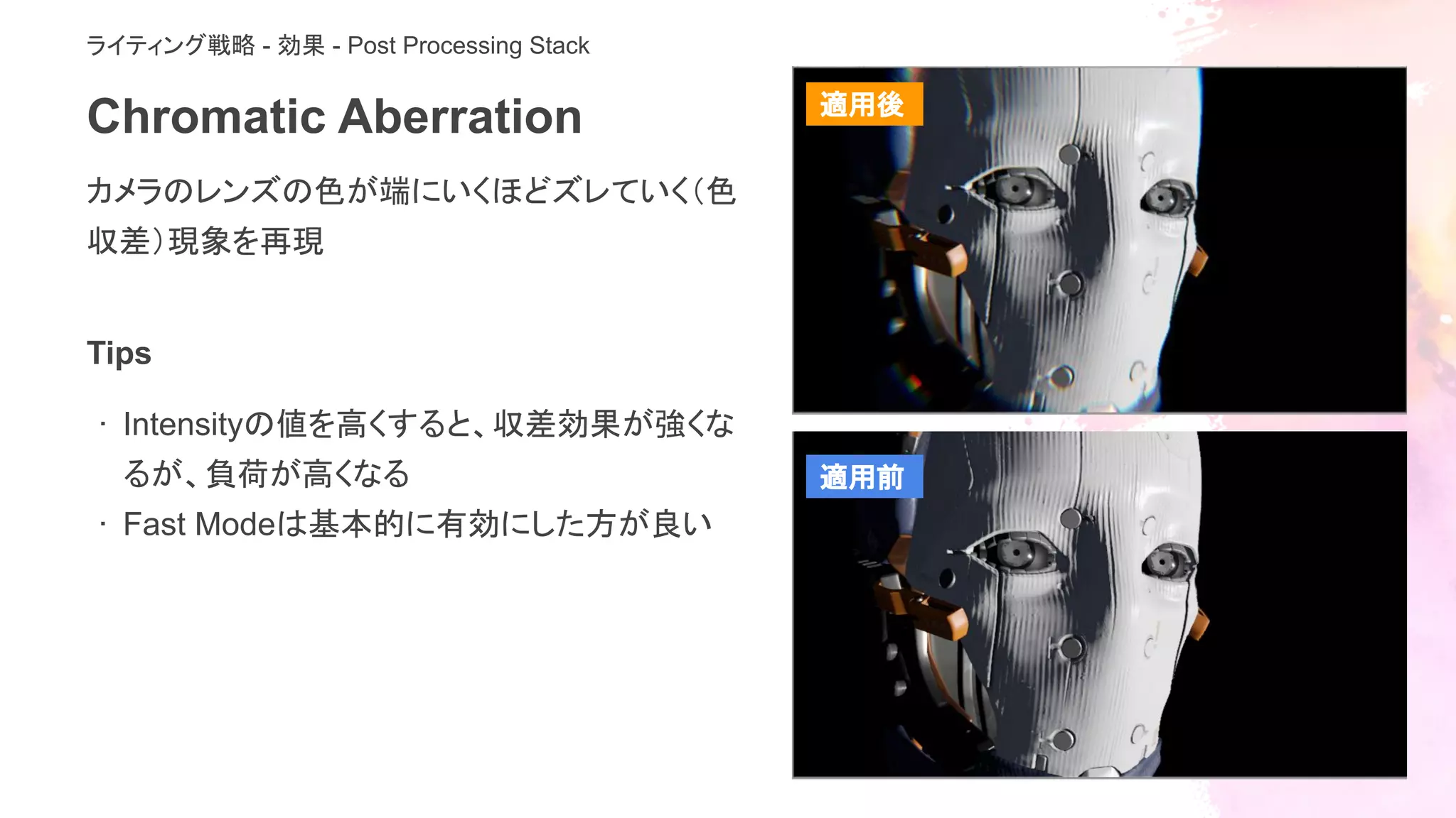 Chromatic Aberration
カメラのレンズの色が端にいくほどズレていく（色
収差）現象を再現
ライティング戦略 - 効果 - Post Processing Stack
Tips
· Intensityの値を高くすると、収差効果が強くな
るが、負荷が高くなる
· Fast Modeは基本的に有効にした方が良い
適用後
適用前
 